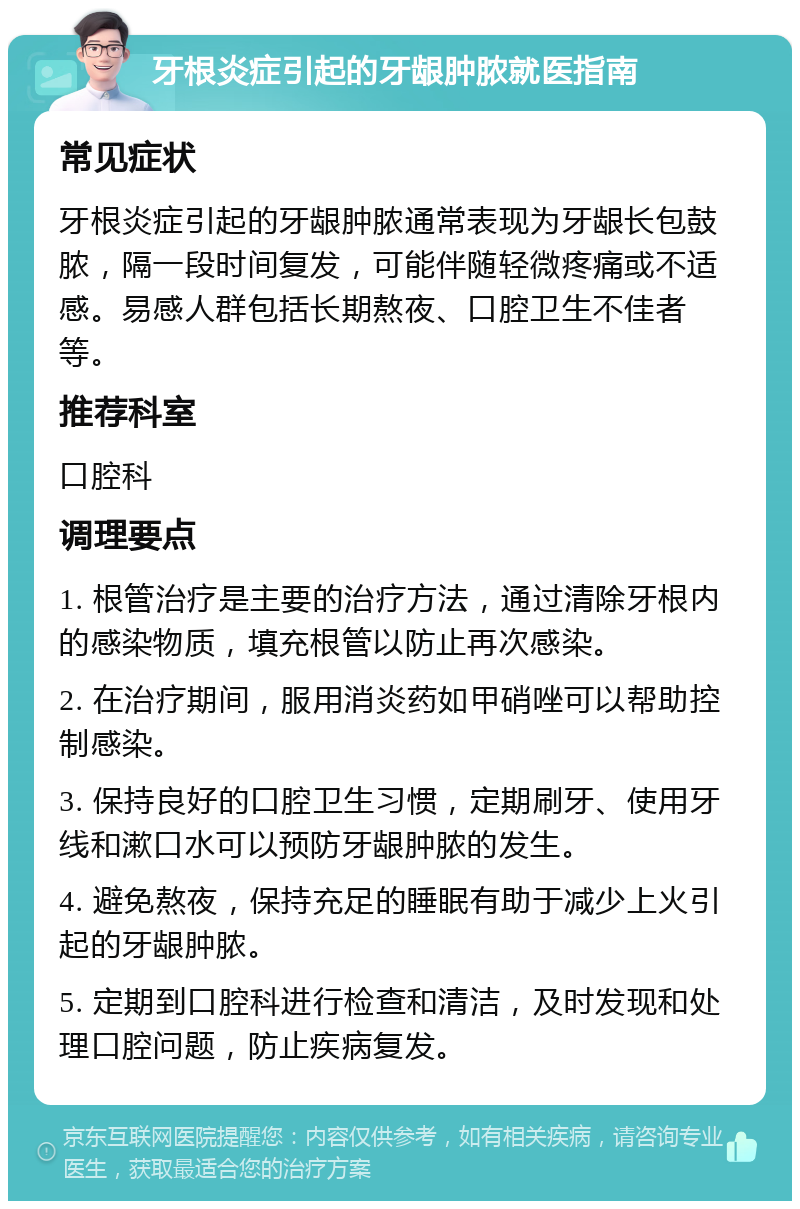 牙根炎症引起的牙龈肿脓就医指南 常见症状 牙根炎症引起的牙龈肿脓通常表现为牙龈长包鼓脓，隔一段时间复发，可能伴随轻微疼痛或不适感。易感人群包括长期熬夜、口腔卫生不佳者等。 推荐科室 口腔科 调理要点 1. 根管治疗是主要的治疗方法，通过清除牙根内的感染物质，填充根管以防止再次感染。 2. 在治疗期间，服用消炎药如甲硝唑可以帮助控制感染。 3. 保持良好的口腔卫生习惯，定期刷牙、使用牙线和漱口水可以预防牙龈肿脓的发生。 4. 避免熬夜，保持充足的睡眠有助于减少上火引起的牙龈肿脓。 5. 定期到口腔科进行检查和清洁，及时发现和处理口腔问题，防止疾病复发。