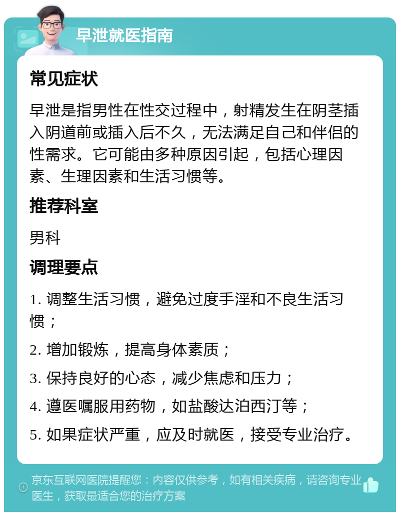 早泄就医指南 常见症状 早泄是指男性在性交过程中，射精发生在阴茎插入阴道前或插入后不久，无法满足自己和伴侣的性需求。它可能由多种原因引起，包括心理因素、生理因素和生活习惯等。 推荐科室 男科 调理要点 1. 调整生活习惯，避免过度手淫和不良生活习惯； 2. 增加锻炼，提高身体素质； 3. 保持良好的心态，减少焦虑和压力； 4. 遵医嘱服用药物，如盐酸达泊西汀等； 5. 如果症状严重，应及时就医，接受专业治疗。