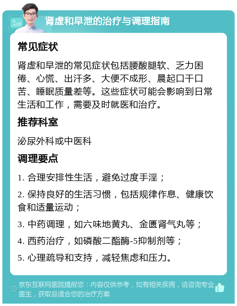 肾虚和早泄的治疗与调理指南 常见症状 肾虚和早泄的常见症状包括腰酸腿软、乏力困倦、心慌、出汗多、大便不成形、晨起口干口苦、睡眠质量差等。这些症状可能会影响到日常生活和工作，需要及时就医和治疗。 推荐科室 泌尿外科或中医科 调理要点 1. 合理安排性生活，避免过度手淫； 2. 保持良好的生活习惯，包括规律作息、健康饮食和适量运动； 3. 中药调理，如六味地黄丸、金匮肾气丸等； 4. 西药治疗，如磷酸二酯酶-5抑制剂等； 5. 心理疏导和支持，减轻焦虑和压力。