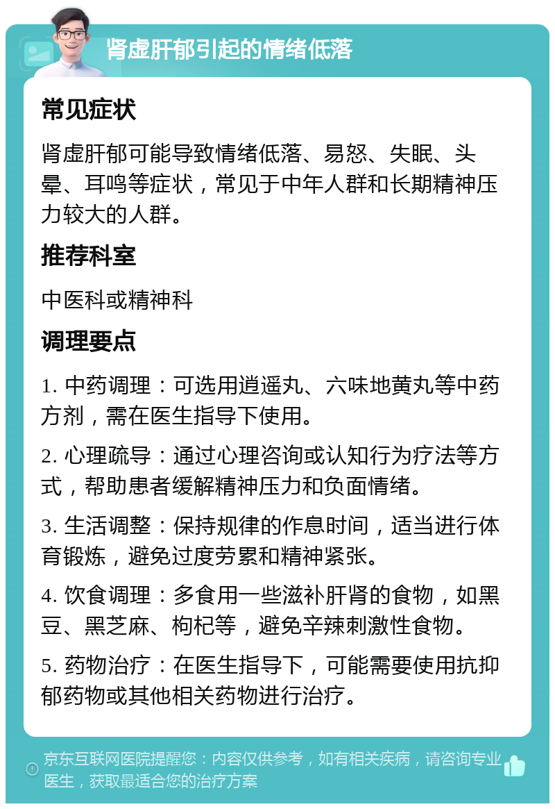 肾虚肝郁引起的情绪低落 常见症状 肾虚肝郁可能导致情绪低落、易怒、失眠、头晕、耳鸣等症状，常见于中年人群和长期精神压力较大的人群。 推荐科室 中医科或精神科 调理要点 1. 中药调理：可选用逍遥丸、六味地黄丸等中药方剂，需在医生指导下使用。 2. 心理疏导：通过心理咨询或认知行为疗法等方式，帮助患者缓解精神压力和负面情绪。 3. 生活调整：保持规律的作息时间，适当进行体育锻炼，避免过度劳累和精神紧张。 4. 饮食调理：多食用一些滋补肝肾的食物，如黑豆、黑芝麻、枸杞等，避免辛辣刺激性食物。 5. 药物治疗：在医生指导下，可能需要使用抗抑郁药物或其他相关药物进行治疗。