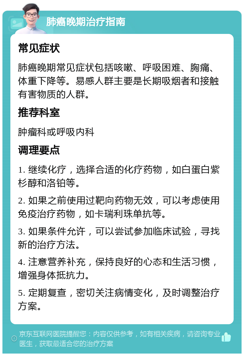 肺癌晚期治疗指南 常见症状 肺癌晚期常见症状包括咳嗽、呼吸困难、胸痛、体重下降等。易感人群主要是长期吸烟者和接触有害物质的人群。 推荐科室 肿瘤科或呼吸内科 调理要点 1. 继续化疗，选择合适的化疗药物，如白蛋白紫杉醇和洛铂等。 2. 如果之前使用过靶向药物无效，可以考虑使用免疫治疗药物，如卡瑞利珠单抗等。 3. 如果条件允许，可以尝试参加临床试验，寻找新的治疗方法。 4. 注意营养补充，保持良好的心态和生活习惯，增强身体抵抗力。 5. 定期复查，密切关注病情变化，及时调整治疗方案。