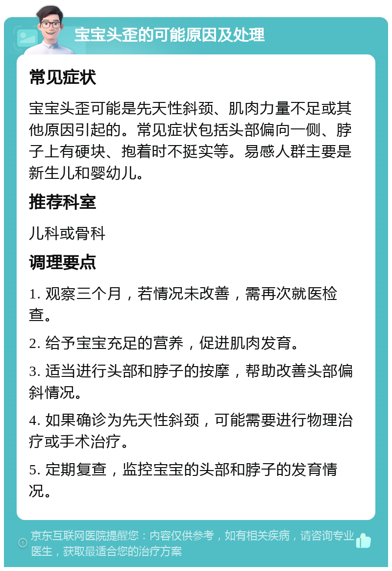 宝宝头歪的可能原因及处理 常见症状 宝宝头歪可能是先天性斜颈、肌肉力量不足或其他原因引起的。常见症状包括头部偏向一侧、脖子上有硬块、抱着时不挺实等。易感人群主要是新生儿和婴幼儿。 推荐科室 儿科或骨科 调理要点 1. 观察三个月，若情况未改善，需再次就医检查。 2. 给予宝宝充足的营养，促进肌肉发育。 3. 适当进行头部和脖子的按摩，帮助改善头部偏斜情况。 4. 如果确诊为先天性斜颈，可能需要进行物理治疗或手术治疗。 5. 定期复查，监控宝宝的头部和脖子的发育情况。