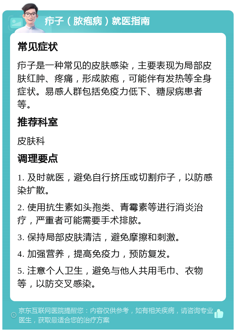 疖子（脓疱病）就医指南 常见症状 疖子是一种常见的皮肤感染，主要表现为局部皮肤红肿、疼痛，形成脓疱，可能伴有发热等全身症状。易感人群包括免疫力低下、糖尿病患者等。 推荐科室 皮肤科 调理要点 1. 及时就医，避免自行挤压或切割疖子，以防感染扩散。 2. 使用抗生素如头孢类、青霉素等进行消炎治疗，严重者可能需要手术排脓。 3. 保持局部皮肤清洁，避免摩擦和刺激。 4. 加强营养，提高免疫力，预防复发。 5. 注意个人卫生，避免与他人共用毛巾、衣物等，以防交叉感染。