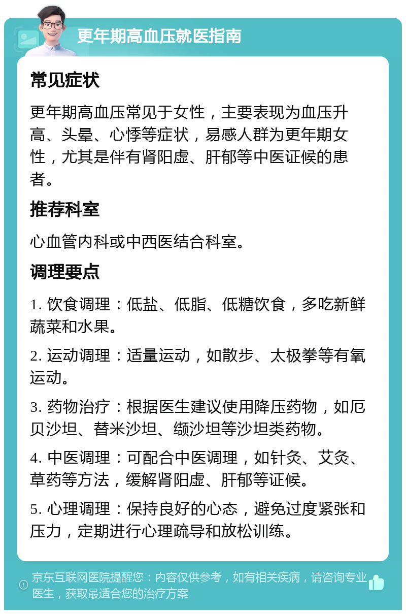 更年期高血压就医指南 常见症状 更年期高血压常见于女性，主要表现为血压升高、头晕、心悸等症状，易感人群为更年期女性，尤其是伴有肾阳虚、肝郁等中医证候的患者。 推荐科室 心血管内科或中西医结合科室。 调理要点 1. 饮食调理：低盐、低脂、低糖饮食，多吃新鲜蔬菜和水果。 2. 运动调理：适量运动，如散步、太极拳等有氧运动。 3. 药物治疗：根据医生建议使用降压药物，如厄贝沙坦、替米沙坦、缬沙坦等沙坦类药物。 4. 中医调理：可配合中医调理，如针灸、艾灸、草药等方法，缓解肾阳虚、肝郁等证候。 5. 心理调理：保持良好的心态，避免过度紧张和压力，定期进行心理疏导和放松训练。