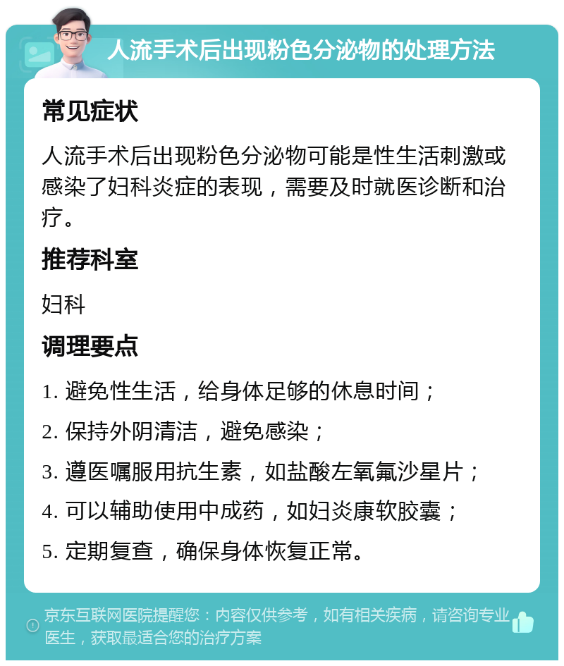 人流手术后出现粉色分泌物的处理方法 常见症状 人流手术后出现粉色分泌物可能是性生活刺激或感染了妇科炎症的表现，需要及时就医诊断和治疗。 推荐科室 妇科 调理要点 1. 避免性生活，给身体足够的休息时间； 2. 保持外阴清洁，避免感染； 3. 遵医嘱服用抗生素，如盐酸左氧氟沙星片； 4. 可以辅助使用中成药，如妇炎康软胶囊； 5. 定期复查，确保身体恢复正常。