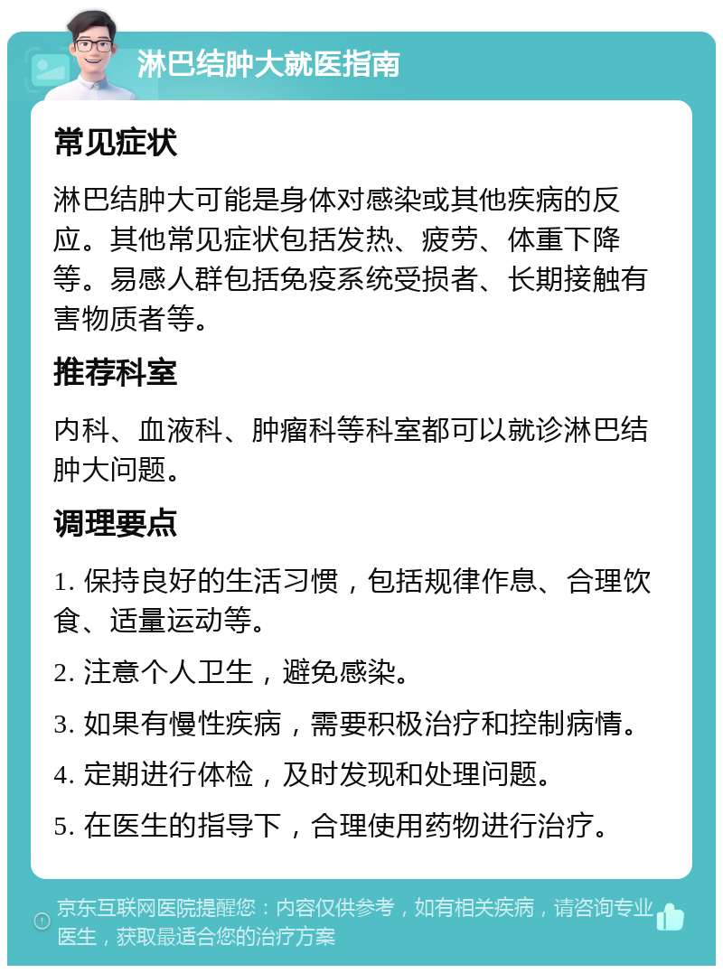 淋巴结肿大就医指南 常见症状 淋巴结肿大可能是身体对感染或其他疾病的反应。其他常见症状包括发热、疲劳、体重下降等。易感人群包括免疫系统受损者、长期接触有害物质者等。 推荐科室 内科、血液科、肿瘤科等科室都可以就诊淋巴结肿大问题。 调理要点 1. 保持良好的生活习惯，包括规律作息、合理饮食、适量运动等。 2. 注意个人卫生，避免感染。 3. 如果有慢性疾病，需要积极治疗和控制病情。 4. 定期进行体检，及时发现和处理问题。 5. 在医生的指导下，合理使用药物进行治疗。