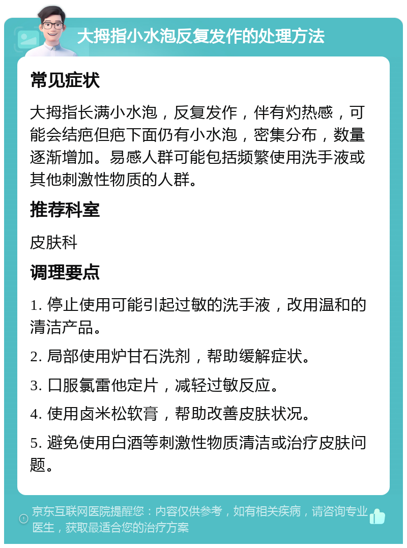 大拇指小水泡反复发作的处理方法 常见症状 大拇指长满小水泡，反复发作，伴有灼热感，可能会结疤但疤下面仍有小水泡，密集分布，数量逐渐增加。易感人群可能包括频繁使用洗手液或其他刺激性物质的人群。 推荐科室 皮肤科 调理要点 1. 停止使用可能引起过敏的洗手液，改用温和的清洁产品。 2. 局部使用炉甘石洗剂，帮助缓解症状。 3. 口服氯雷他定片，减轻过敏反应。 4. 使用卤米松软膏，帮助改善皮肤状况。 5. 避免使用白酒等刺激性物质清洁或治疗皮肤问题。