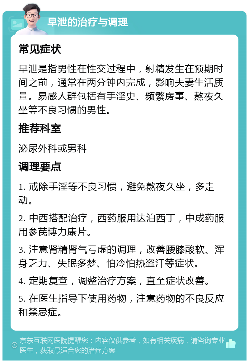 早泄的治疗与调理 常见症状 早泄是指男性在性交过程中，射精发生在预期时间之前，通常在两分钟内完成，影响夫妻生活质量。易感人群包括有手淫史、频繁房事、熬夜久坐等不良习惯的男性。 推荐科室 泌尿外科或男科 调理要点 1. 戒除手淫等不良习惯，避免熬夜久坐，多走动。 2. 中西搭配治疗，西药服用达泊西丁，中成药服用参芪博力康片。 3. 注意肾精肾气亏虚的调理，改善腰膝酸软、浑身乏力、失眠多梦、怕冷怕热盗汗等症状。 4. 定期复查，调整治疗方案，直至症状改善。 5. 在医生指导下使用药物，注意药物的不良反应和禁忌症。