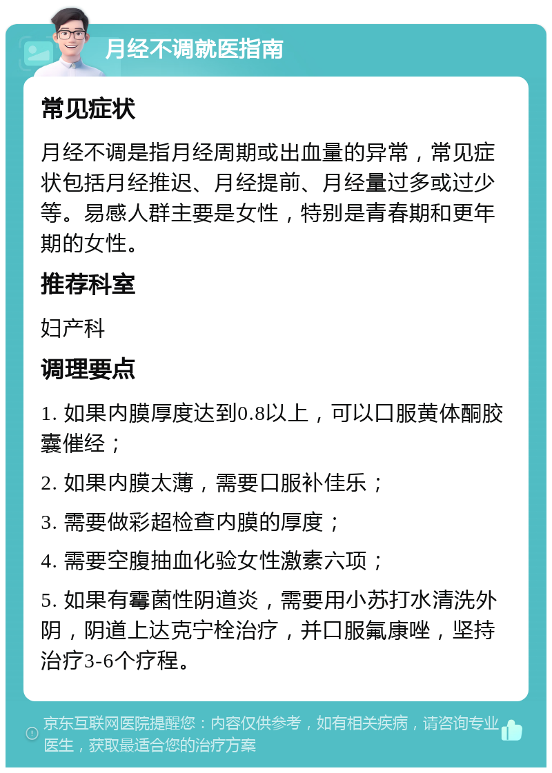 月经不调就医指南 常见症状 月经不调是指月经周期或出血量的异常，常见症状包括月经推迟、月经提前、月经量过多或过少等。易感人群主要是女性，特别是青春期和更年期的女性。 推荐科室 妇产科 调理要点 1. 如果内膜厚度达到0.8以上，可以口服黄体酮胶囊催经； 2. 如果内膜太薄，需要口服补佳乐； 3. 需要做彩超检查内膜的厚度； 4. 需要空腹抽血化验女性激素六项； 5. 如果有霉菌性阴道炎，需要用小苏打水清洗外阴，阴道上达克宁栓治疗，并口服氟康唑，坚持治疗3-6个疗程。