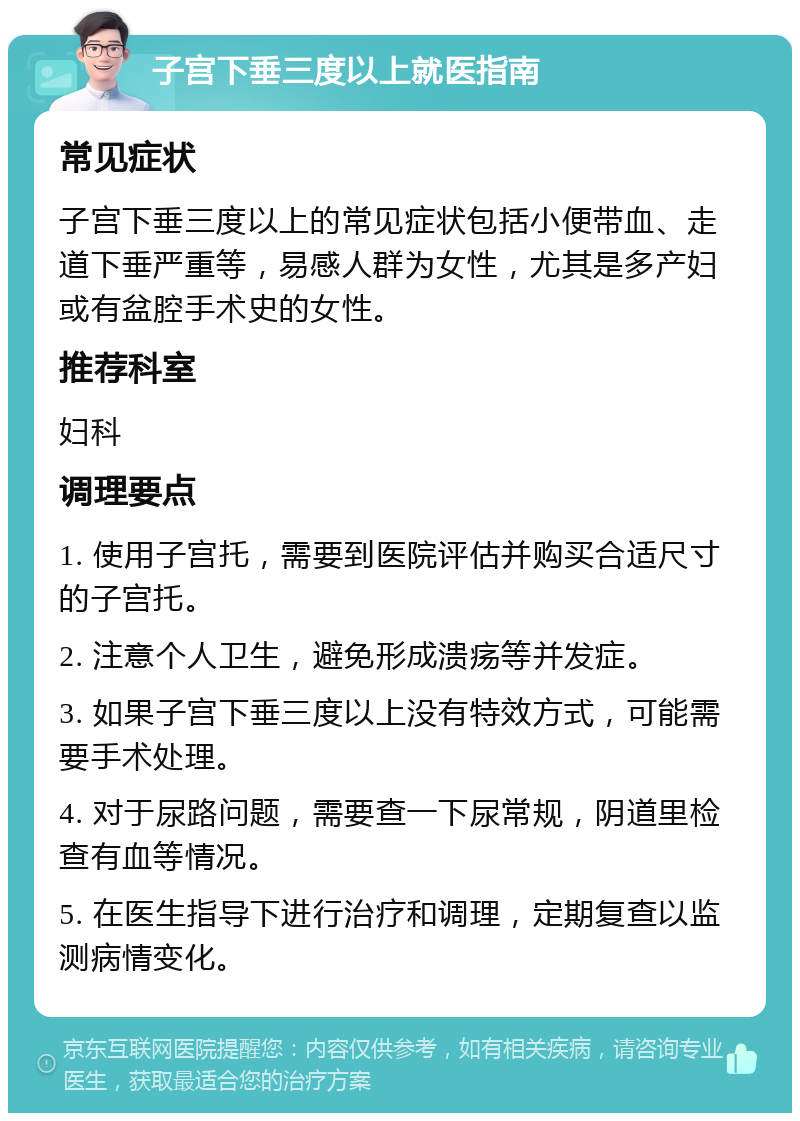 子宫下垂三度以上就医指南 常见症状 子宫下垂三度以上的常见症状包括小便带血、走道下垂严重等，易感人群为女性，尤其是多产妇或有盆腔手术史的女性。 推荐科室 妇科 调理要点 1. 使用子宫托，需要到医院评估并购买合适尺寸的子宫托。 2. 注意个人卫生，避免形成溃疡等并发症。 3. 如果子宫下垂三度以上没有特效方式，可能需要手术处理。 4. 对于尿路问题，需要查一下尿常规，阴道里检查有血等情况。 5. 在医生指导下进行治疗和调理，定期复查以监测病情变化。