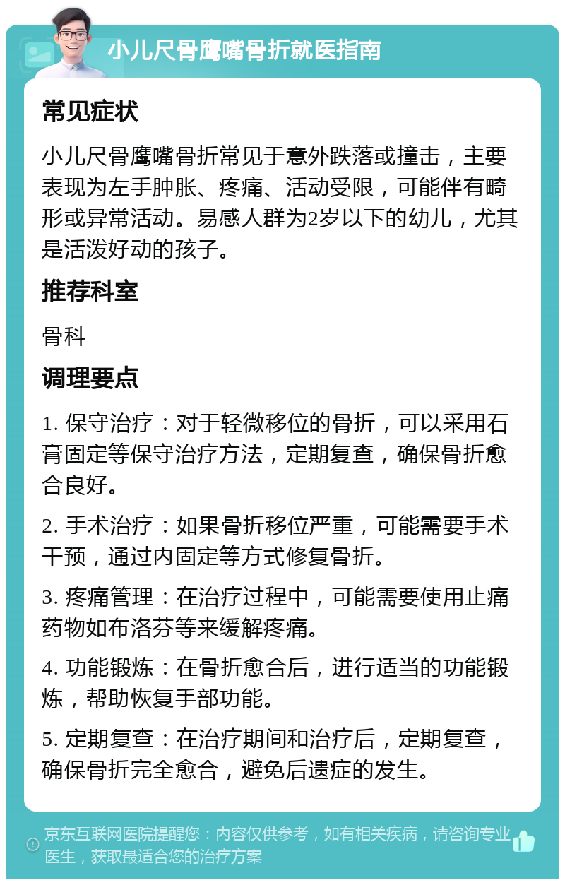 小儿尺骨鹰嘴骨折就医指南 常见症状 小儿尺骨鹰嘴骨折常见于意外跌落或撞击，主要表现为左手肿胀、疼痛、活动受限，可能伴有畸形或异常活动。易感人群为2岁以下的幼儿，尤其是活泼好动的孩子。 推荐科室 骨科 调理要点 1. 保守治疗：对于轻微移位的骨折，可以采用石膏固定等保守治疗方法，定期复查，确保骨折愈合良好。 2. 手术治疗：如果骨折移位严重，可能需要手术干预，通过内固定等方式修复骨折。 3. 疼痛管理：在治疗过程中，可能需要使用止痛药物如布洛芬等来缓解疼痛。 4. 功能锻炼：在骨折愈合后，进行适当的功能锻炼，帮助恢复手部功能。 5. 定期复查：在治疗期间和治疗后，定期复查，确保骨折完全愈合，避免后遗症的发生。