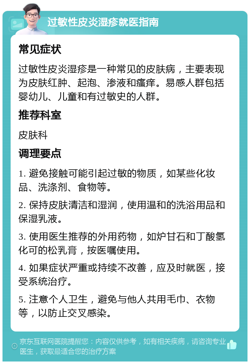 过敏性皮炎湿疹就医指南 常见症状 过敏性皮炎湿疹是一种常见的皮肤病，主要表现为皮肤红肿、起泡、渗液和瘙痒。易感人群包括婴幼儿、儿童和有过敏史的人群。 推荐科室 皮肤科 调理要点 1. 避免接触可能引起过敏的物质，如某些化妆品、洗涤剂、食物等。 2. 保持皮肤清洁和湿润，使用温和的洗浴用品和保湿乳液。 3. 使用医生推荐的外用药物，如炉甘石和丁酸氢化可的松乳膏，按医嘱使用。 4. 如果症状严重或持续不改善，应及时就医，接受系统治疗。 5. 注意个人卫生，避免与他人共用毛巾、衣物等，以防止交叉感染。