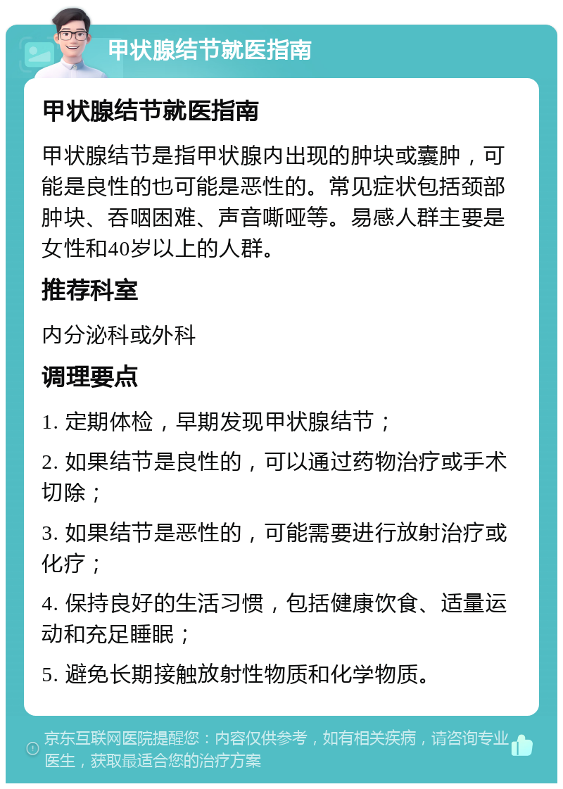 甲状腺结节就医指南 甲状腺结节就医指南 甲状腺结节是指甲状腺内出现的肿块或囊肿，可能是良性的也可能是恶性的。常见症状包括颈部肿块、吞咽困难、声音嘶哑等。易感人群主要是女性和40岁以上的人群。 推荐科室 内分泌科或外科 调理要点 1. 定期体检，早期发现甲状腺结节； 2. 如果结节是良性的，可以通过药物治疗或手术切除； 3. 如果结节是恶性的，可能需要进行放射治疗或化疗； 4. 保持良好的生活习惯，包括健康饮食、适量运动和充足睡眠； 5. 避免长期接触放射性物质和化学物质。