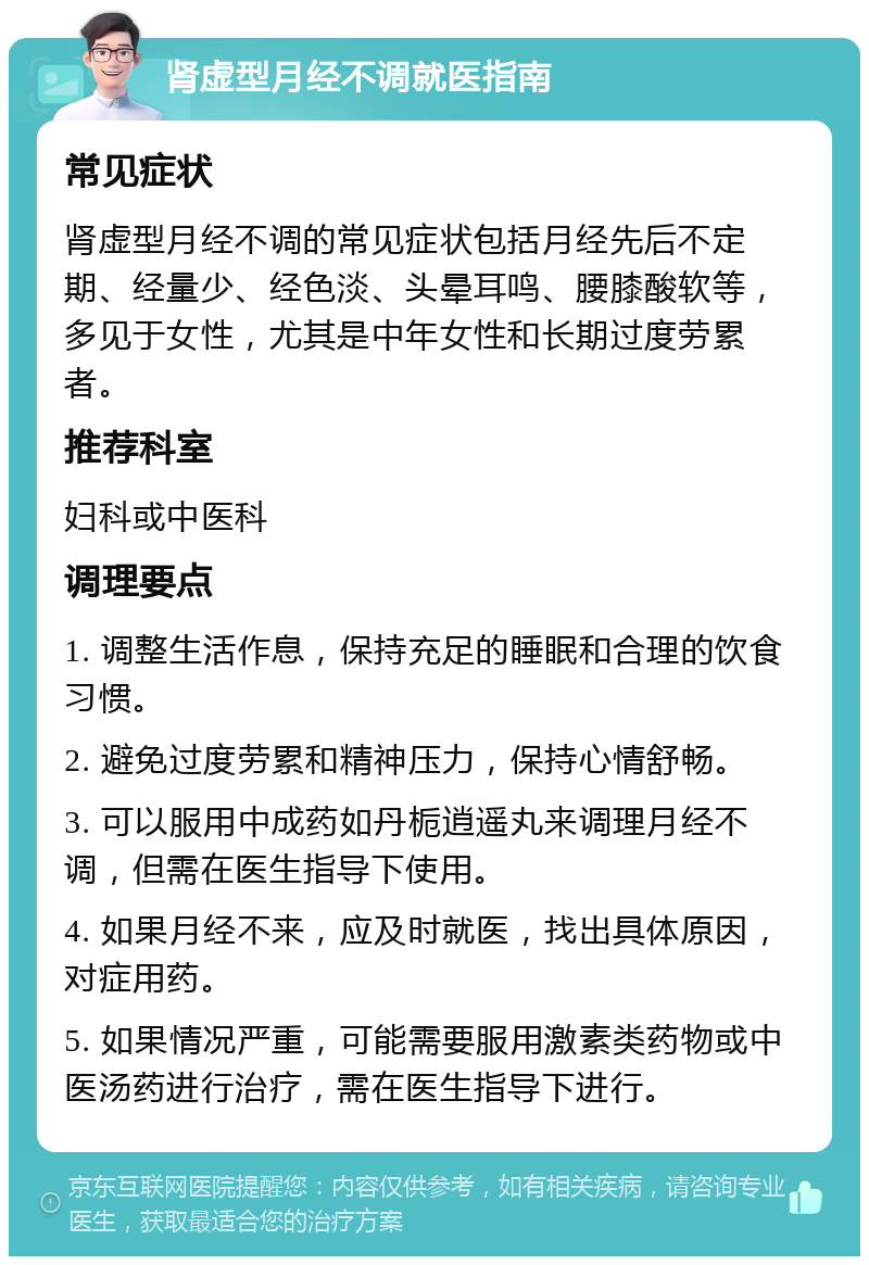 肾虚型月经不调就医指南 常见症状 肾虚型月经不调的常见症状包括月经先后不定期、经量少、经色淡、头晕耳鸣、腰膝酸软等，多见于女性，尤其是中年女性和长期过度劳累者。 推荐科室 妇科或中医科 调理要点 1. 调整生活作息，保持充足的睡眠和合理的饮食习惯。 2. 避免过度劳累和精神压力，保持心情舒畅。 3. 可以服用中成药如丹栀逍遥丸来调理月经不调，但需在医生指导下使用。 4. 如果月经不来，应及时就医，找出具体原因，对症用药。 5. 如果情况严重，可能需要服用激素类药物或中医汤药进行治疗，需在医生指导下进行。