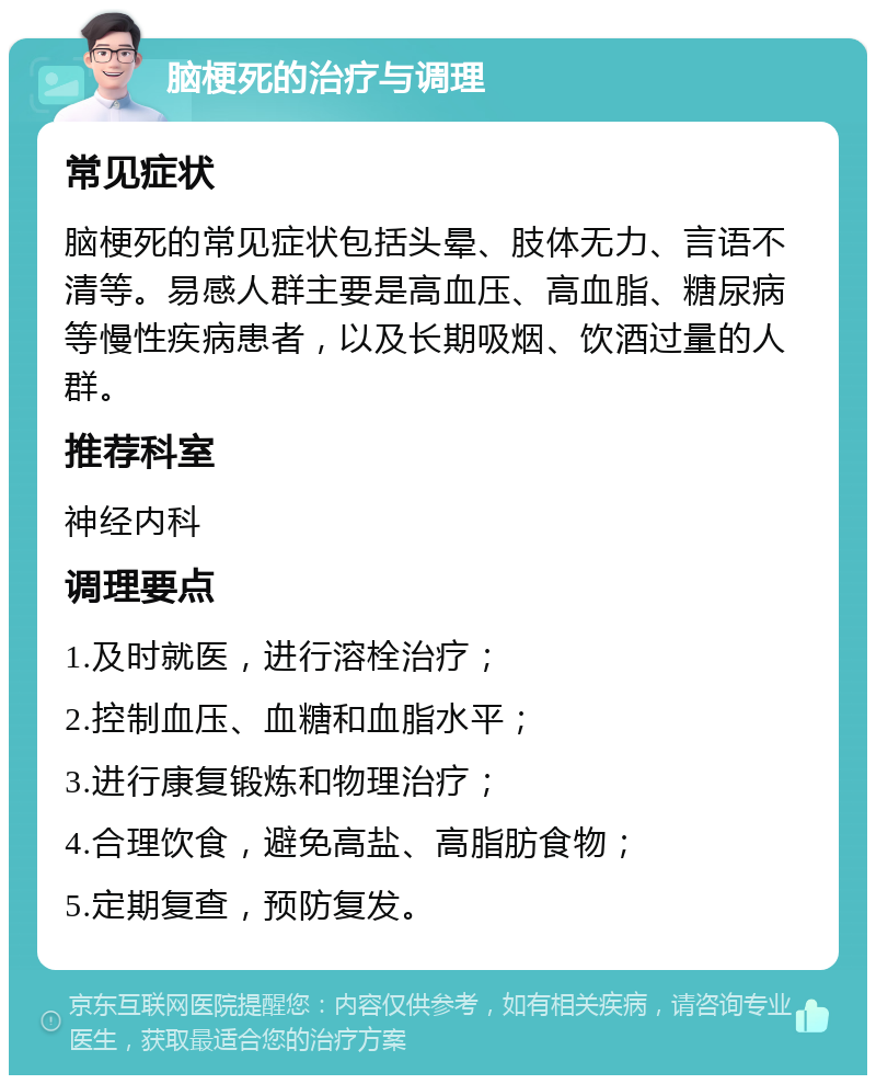 脑梗死的治疗与调理 常见症状 脑梗死的常见症状包括头晕、肢体无力、言语不清等。易感人群主要是高血压、高血脂、糖尿病等慢性疾病患者，以及长期吸烟、饮酒过量的人群。 推荐科室 神经内科 调理要点 1.及时就医，进行溶栓治疗； 2.控制血压、血糖和血脂水平； 3.进行康复锻炼和物理治疗； 4.合理饮食，避免高盐、高脂肪食物； 5.定期复查，预防复发。