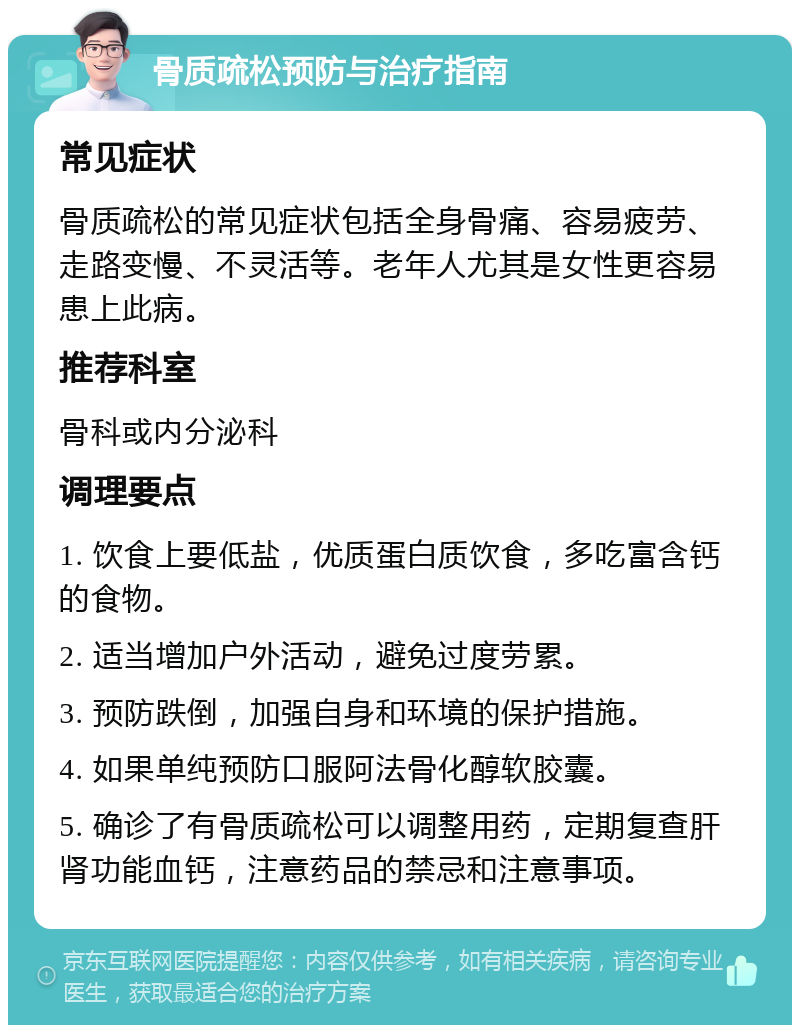 骨质疏松预防与治疗指南 常见症状 骨质疏松的常见症状包括全身骨痛、容易疲劳、走路变慢、不灵活等。老年人尤其是女性更容易患上此病。 推荐科室 骨科或内分泌科 调理要点 1. 饮食上要低盐，优质蛋白质饮食，多吃富含钙的食物。 2. 适当增加户外活动，避免过度劳累。 3. 预防跌倒，加强自身和环境的保护措施。 4. 如果单纯预防口服阿法骨化醇软胶囊。 5. 确诊了有骨质疏松可以调整用药，定期复查肝肾功能血钙，注意药品的禁忌和注意事项。