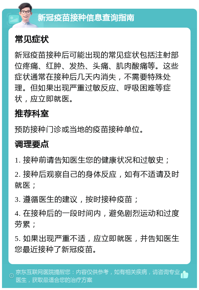 新冠疫苗接种信息查询指南 常见症状 新冠疫苗接种后可能出现的常见症状包括注射部位疼痛、红肿、发热、头痛、肌肉酸痛等。这些症状通常在接种后几天内消失，不需要特殊处理。但如果出现严重过敏反应、呼吸困难等症状，应立即就医。 推荐科室 预防接种门诊或当地的疫苗接种单位。 调理要点 1. 接种前请告知医生您的健康状况和过敏史； 2. 接种后观察自己的身体反应，如有不适请及时就医； 3. 遵循医生的建议，按时接种疫苗； 4. 在接种后的一段时间内，避免剧烈运动和过度劳累； 5. 如果出现严重不适，应立即就医，并告知医生您最近接种了新冠疫苗。