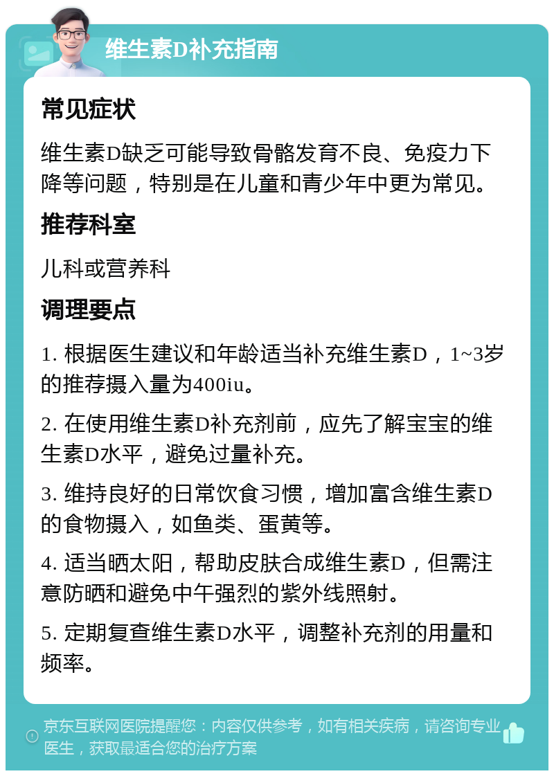 维生素D补充指南 常见症状 维生素D缺乏可能导致骨骼发育不良、免疫力下降等问题，特别是在儿童和青少年中更为常见。 推荐科室 儿科或营养科 调理要点 1. 根据医生建议和年龄适当补充维生素D，1~3岁的推荐摄入量为400iu。 2. 在使用维生素D补充剂前，应先了解宝宝的维生素D水平，避免过量补充。 3. 维持良好的日常饮食习惯，增加富含维生素D的食物摄入，如鱼类、蛋黄等。 4. 适当晒太阳，帮助皮肤合成维生素D，但需注意防晒和避免中午强烈的紫外线照射。 5. 定期复查维生素D水平，调整补充剂的用量和频率。