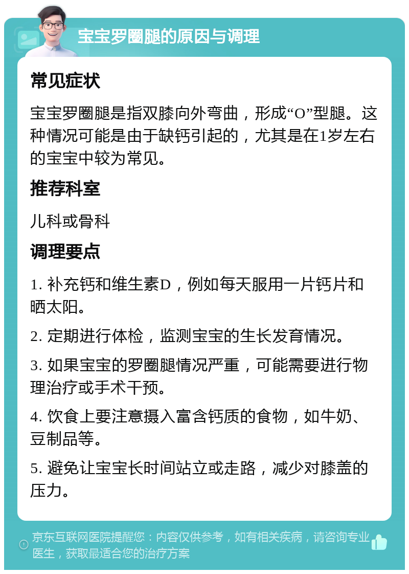 宝宝罗圈腿的原因与调理 常见症状 宝宝罗圈腿是指双膝向外弯曲，形成“O”型腿。这种情况可能是由于缺钙引起的，尤其是在1岁左右的宝宝中较为常见。 推荐科室 儿科或骨科 调理要点 1. 补充钙和维生素D，例如每天服用一片钙片和晒太阳。 2. 定期进行体检，监测宝宝的生长发育情况。 3. 如果宝宝的罗圈腿情况严重，可能需要进行物理治疗或手术干预。 4. 饮食上要注意摄入富含钙质的食物，如牛奶、豆制品等。 5. 避免让宝宝长时间站立或走路，减少对膝盖的压力。