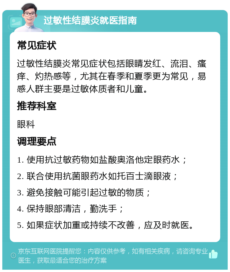 过敏性结膜炎就医指南 常见症状 过敏性结膜炎常见症状包括眼睛发红、流泪、瘙痒、灼热感等，尤其在春季和夏季更为常见，易感人群主要是过敏体质者和儿童。 推荐科室 眼科 调理要点 1. 使用抗过敏药物如盐酸奥洛他定眼药水； 2. 联合使用抗菌眼药水如托百士滴眼液； 3. 避免接触可能引起过敏的物质； 4. 保持眼部清洁，勤洗手； 5. 如果症状加重或持续不改善，应及时就医。