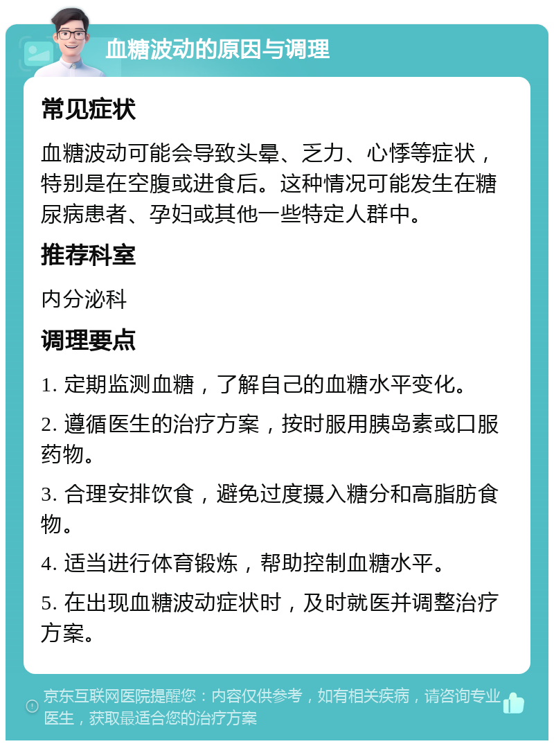 血糖波动的原因与调理 常见症状 血糖波动可能会导致头晕、乏力、心悸等症状，特别是在空腹或进食后。这种情况可能发生在糖尿病患者、孕妇或其他一些特定人群中。 推荐科室 内分泌科 调理要点 1. 定期监测血糖，了解自己的血糖水平变化。 2. 遵循医生的治疗方案，按时服用胰岛素或口服药物。 3. 合理安排饮食，避免过度摄入糖分和高脂肪食物。 4. 适当进行体育锻炼，帮助控制血糖水平。 5. 在出现血糖波动症状时，及时就医并调整治疗方案。