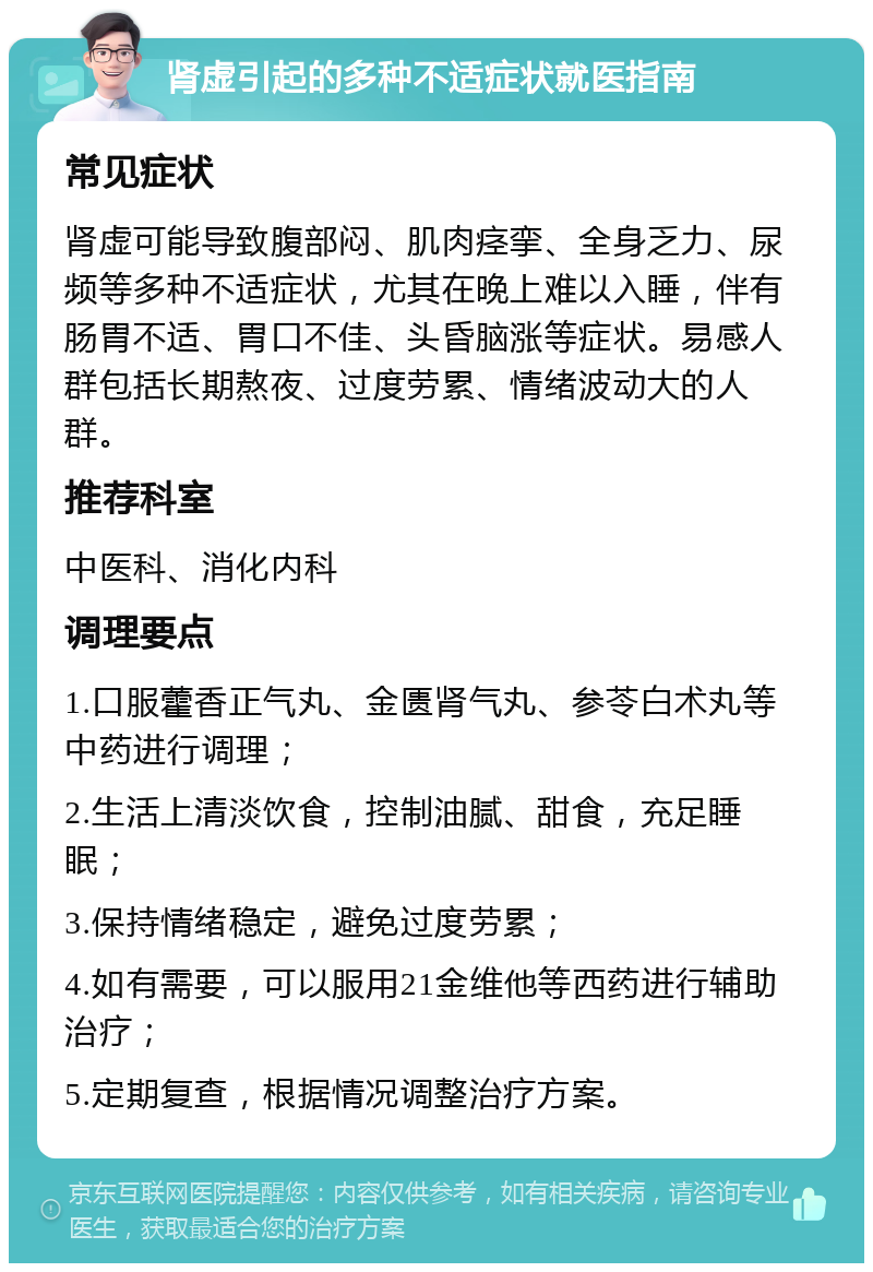 肾虚引起的多种不适症状就医指南 常见症状 肾虚可能导致腹部闷、肌肉痉挛、全身乏力、尿频等多种不适症状，尤其在晚上难以入睡，伴有肠胃不适、胃口不佳、头昏脑涨等症状。易感人群包括长期熬夜、过度劳累、情绪波动大的人群。 推荐科室 中医科、消化内科 调理要点 1.口服藿香正气丸、金匮肾气丸、参苓白术丸等中药进行调理； 2.生活上清淡饮食，控制油腻、甜食，充足睡眠； 3.保持情绪稳定，避免过度劳累； 4.如有需要，可以服用21金维他等西药进行辅助治疗； 5.定期复查，根据情况调整治疗方案。