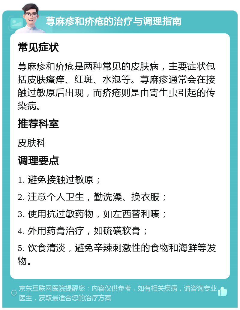 荨麻疹和疥疮的治疗与调理指南 常见症状 荨麻疹和疥疮是两种常见的皮肤病，主要症状包括皮肤瘙痒、红斑、水泡等。荨麻疹通常会在接触过敏原后出现，而疥疮则是由寄生虫引起的传染病。 推荐科室 皮肤科 调理要点 1. 避免接触过敏原； 2. 注意个人卫生，勤洗澡、换衣服； 3. 使用抗过敏药物，如左西替利嗪； 4. 外用药膏治疗，如硫磺软膏； 5. 饮食清淡，避免辛辣刺激性的食物和海鲜等发物。