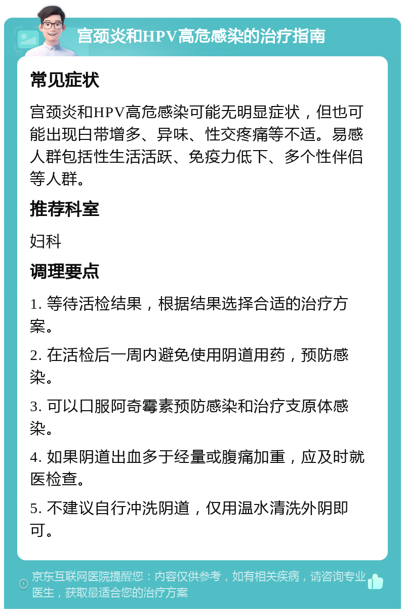 宫颈炎和HPV高危感染的治疗指南 常见症状 宫颈炎和HPV高危感染可能无明显症状，但也可能出现白带增多、异味、性交疼痛等不适。易感人群包括性生活活跃、免疫力低下、多个性伴侣等人群。 推荐科室 妇科 调理要点 1. 等待活检结果，根据结果选择合适的治疗方案。 2. 在活检后一周内避免使用阴道用药，预防感染。 3. 可以口服阿奇霉素预防感染和治疗支原体感染。 4. 如果阴道出血多于经量或腹痛加重，应及时就医检查。 5. 不建议自行冲洗阴道，仅用温水清洗外阴即可。