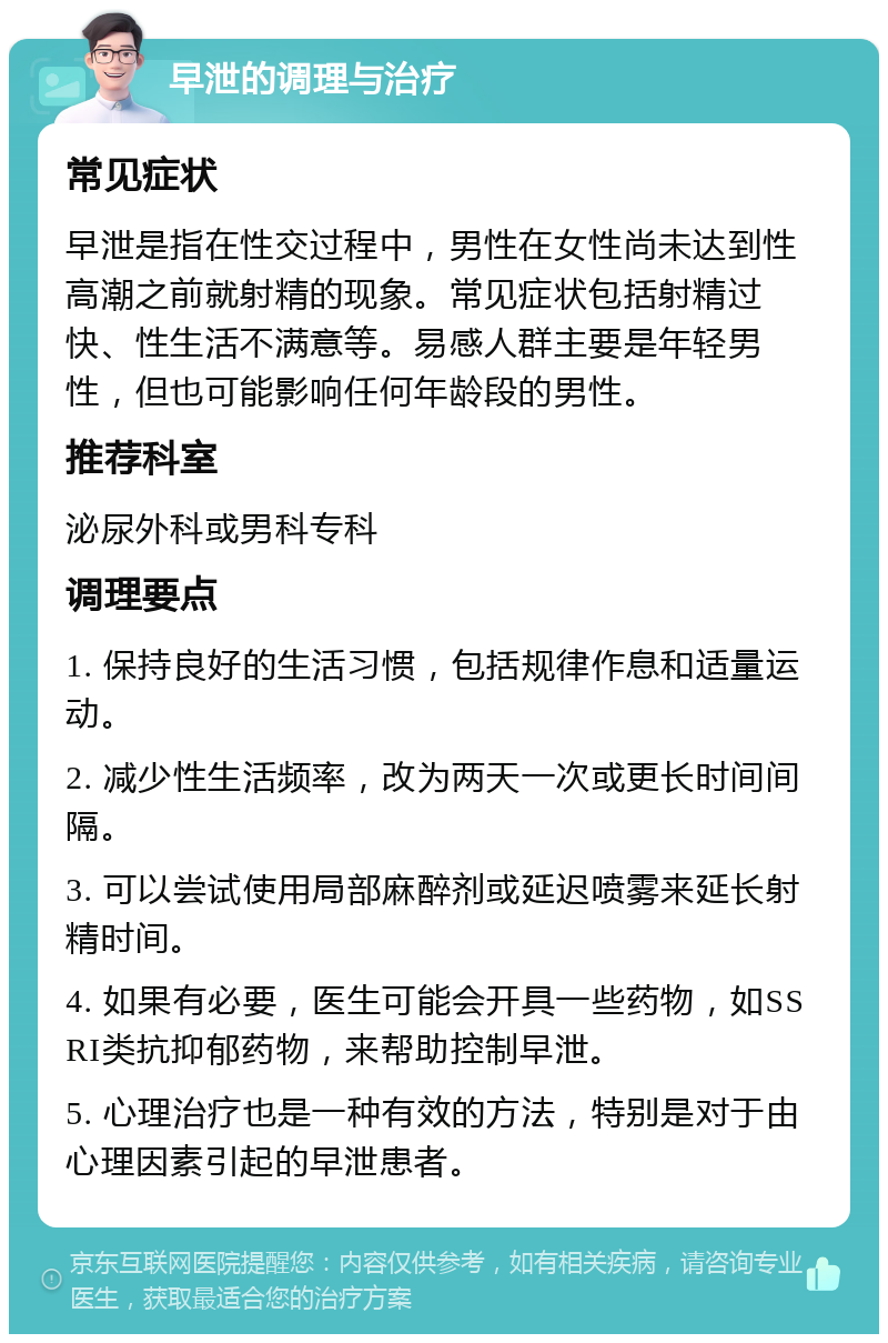 早泄的调理与治疗 常见症状 早泄是指在性交过程中，男性在女性尚未达到性高潮之前就射精的现象。常见症状包括射精过快、性生活不满意等。易感人群主要是年轻男性，但也可能影响任何年龄段的男性。 推荐科室 泌尿外科或男科专科 调理要点 1. 保持良好的生活习惯，包括规律作息和适量运动。 2. 减少性生活频率，改为两天一次或更长时间间隔。 3. 可以尝试使用局部麻醉剂或延迟喷雾来延长射精时间。 4. 如果有必要，医生可能会开具一些药物，如SSRI类抗抑郁药物，来帮助控制早泄。 5. 心理治疗也是一种有效的方法，特别是对于由心理因素引起的早泄患者。