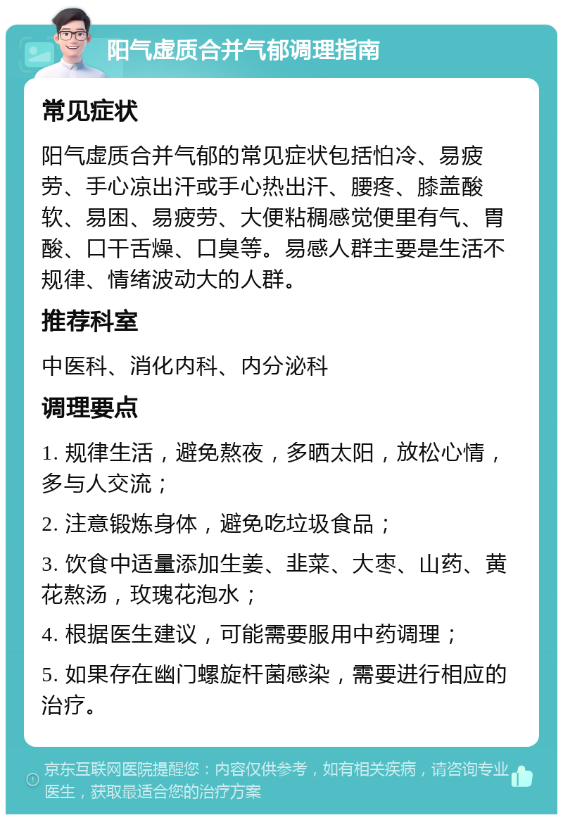 阳气虚质合并气郁调理指南 常见症状 阳气虚质合并气郁的常见症状包括怕冷、易疲劳、手心凉出汗或手心热出汗、腰疼、膝盖酸软、易困、易疲劳、大便粘稠感觉便里有气、胃酸、口干舌燥、口臭等。易感人群主要是生活不规律、情绪波动大的人群。 推荐科室 中医科、消化内科、内分泌科 调理要点 1. 规律生活，避免熬夜，多晒太阳，放松心情，多与人交流； 2. 注意锻炼身体，避免吃垃圾食品； 3. 饮食中适量添加生姜、韭菜、大枣、山药、黄花熬汤，玫瑰花泡水； 4. 根据医生建议，可能需要服用中药调理； 5. 如果存在幽门螺旋杆菌感染，需要进行相应的治疗。