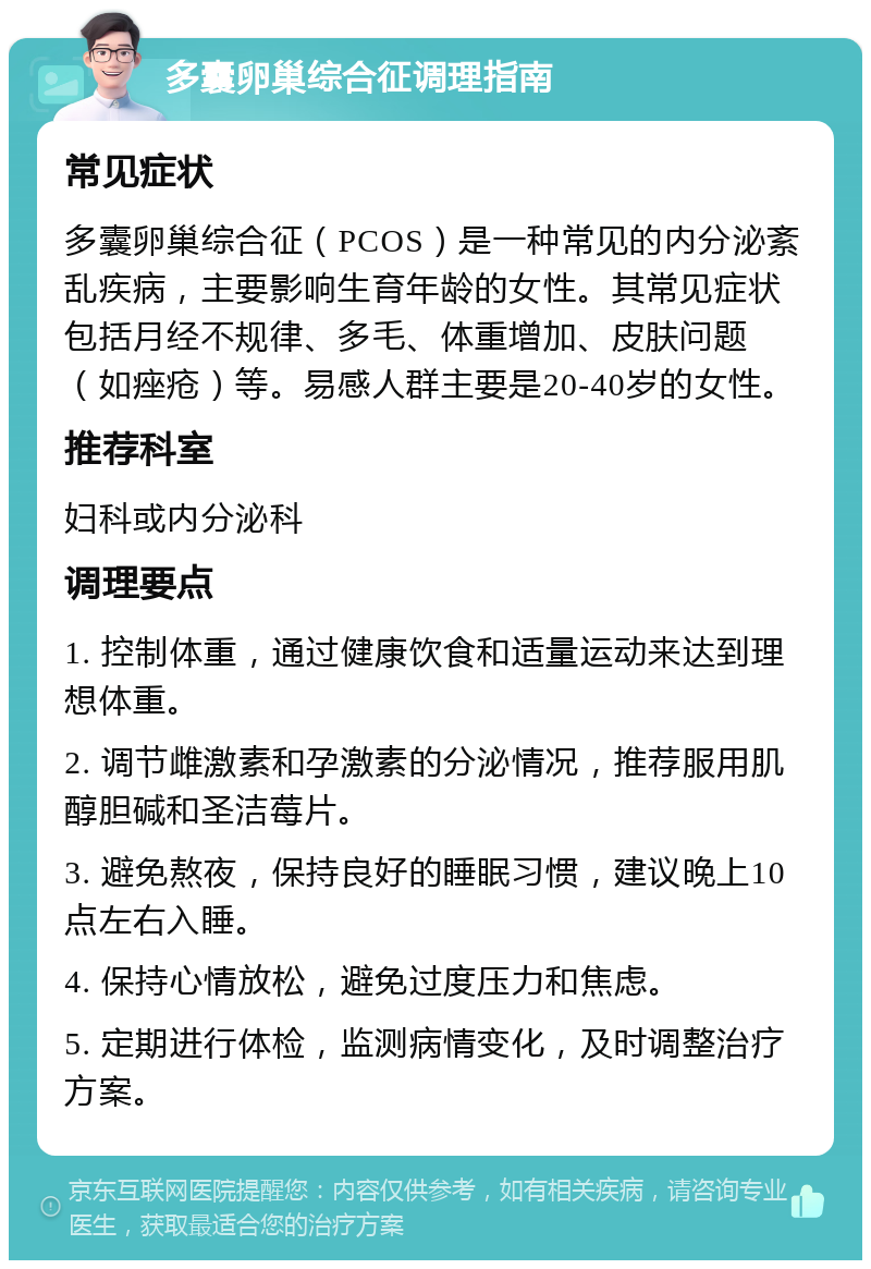 多囊卵巢综合征调理指南 常见症状 多囊卵巢综合征（PCOS）是一种常见的内分泌紊乱疾病，主要影响生育年龄的女性。其常见症状包括月经不规律、多毛、体重增加、皮肤问题（如痤疮）等。易感人群主要是20-40岁的女性。 推荐科室 妇科或内分泌科 调理要点 1. 控制体重，通过健康饮食和适量运动来达到理想体重。 2. 调节雌激素和孕激素的分泌情况，推荐服用肌醇胆碱和圣洁莓片。 3. 避免熬夜，保持良好的睡眠习惯，建议晚上10点左右入睡。 4. 保持心情放松，避免过度压力和焦虑。 5. 定期进行体检，监测病情变化，及时调整治疗方案。