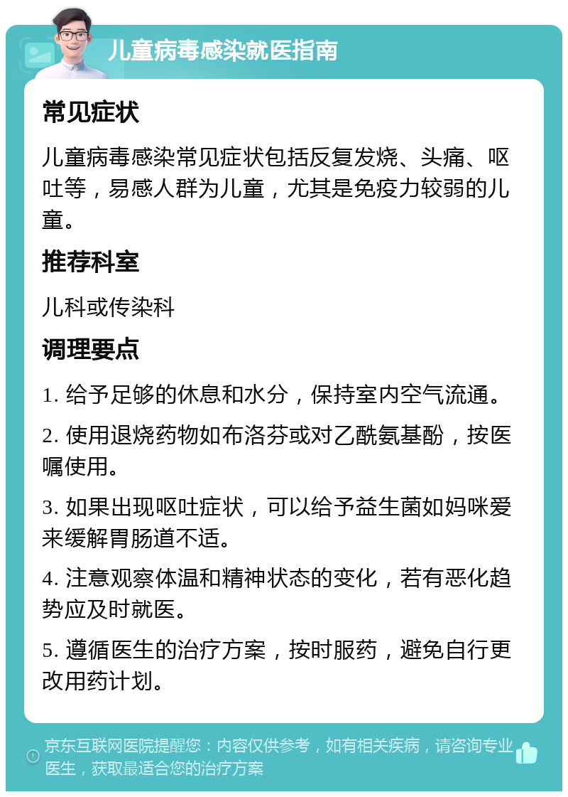 儿童病毒感染就医指南 常见症状 儿童病毒感染常见症状包括反复发烧、头痛、呕吐等，易感人群为儿童，尤其是免疫力较弱的儿童。 推荐科室 儿科或传染科 调理要点 1. 给予足够的休息和水分，保持室内空气流通。 2. 使用退烧药物如布洛芬或对乙酰氨基酚，按医嘱使用。 3. 如果出现呕吐症状，可以给予益生菌如妈咪爱来缓解胃肠道不适。 4. 注意观察体温和精神状态的变化，若有恶化趋势应及时就医。 5. 遵循医生的治疗方案，按时服药，避免自行更改用药计划。