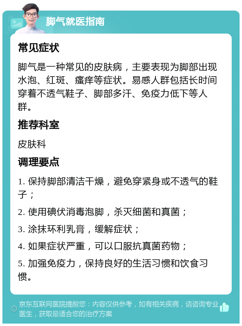 脚气就医指南 常见症状 脚气是一种常见的皮肤病，主要表现为脚部出现水泡、红斑、瘙痒等症状。易感人群包括长时间穿着不透气鞋子、脚部多汗、免疫力低下等人群。 推荐科室 皮肤科 调理要点 1. 保持脚部清洁干燥，避免穿紧身或不透气的鞋子； 2. 使用碘伏消毒泡脚，杀灭细菌和真菌； 3. 涂抹环利乳膏，缓解症状； 4. 如果症状严重，可以口服抗真菌药物； 5. 加强免疫力，保持良好的生活习惯和饮食习惯。