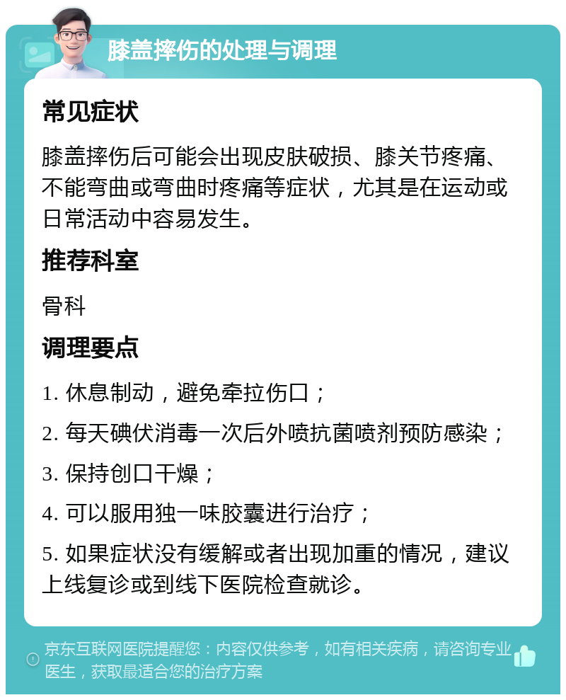 膝盖摔伤的处理与调理 常见症状 膝盖摔伤后可能会出现皮肤破损、膝关节疼痛、不能弯曲或弯曲时疼痛等症状，尤其是在运动或日常活动中容易发生。 推荐科室 骨科 调理要点 1. 休息制动，避免牵拉伤口； 2. 每天碘伏消毒一次后外喷抗菌喷剂预防感染； 3. 保持创口干燥； 4. 可以服用独一味胶囊进行治疗； 5. 如果症状没有缓解或者出现加重的情况，建议上线复诊或到线下医院检查就诊。