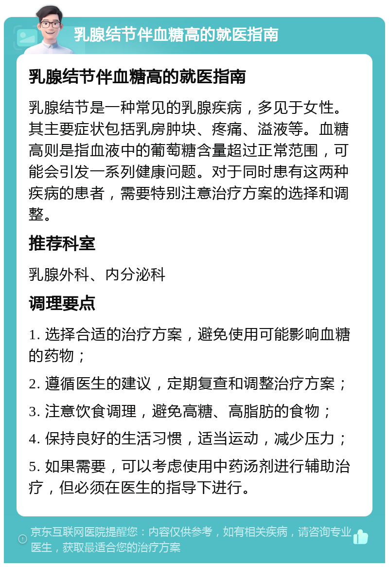 乳腺结节伴血糖高的就医指南 乳腺结节伴血糖高的就医指南 乳腺结节是一种常见的乳腺疾病，多见于女性。其主要症状包括乳房肿块、疼痛、溢液等。血糖高则是指血液中的葡萄糖含量超过正常范围，可能会引发一系列健康问题。对于同时患有这两种疾病的患者，需要特别注意治疗方案的选择和调整。 推荐科室 乳腺外科、内分泌科 调理要点 1. 选择合适的治疗方案，避免使用可能影响血糖的药物； 2. 遵循医生的建议，定期复查和调整治疗方案； 3. 注意饮食调理，避免高糖、高脂肪的食物； 4. 保持良好的生活习惯，适当运动，减少压力； 5. 如果需要，可以考虑使用中药汤剂进行辅助治疗，但必须在医生的指导下进行。