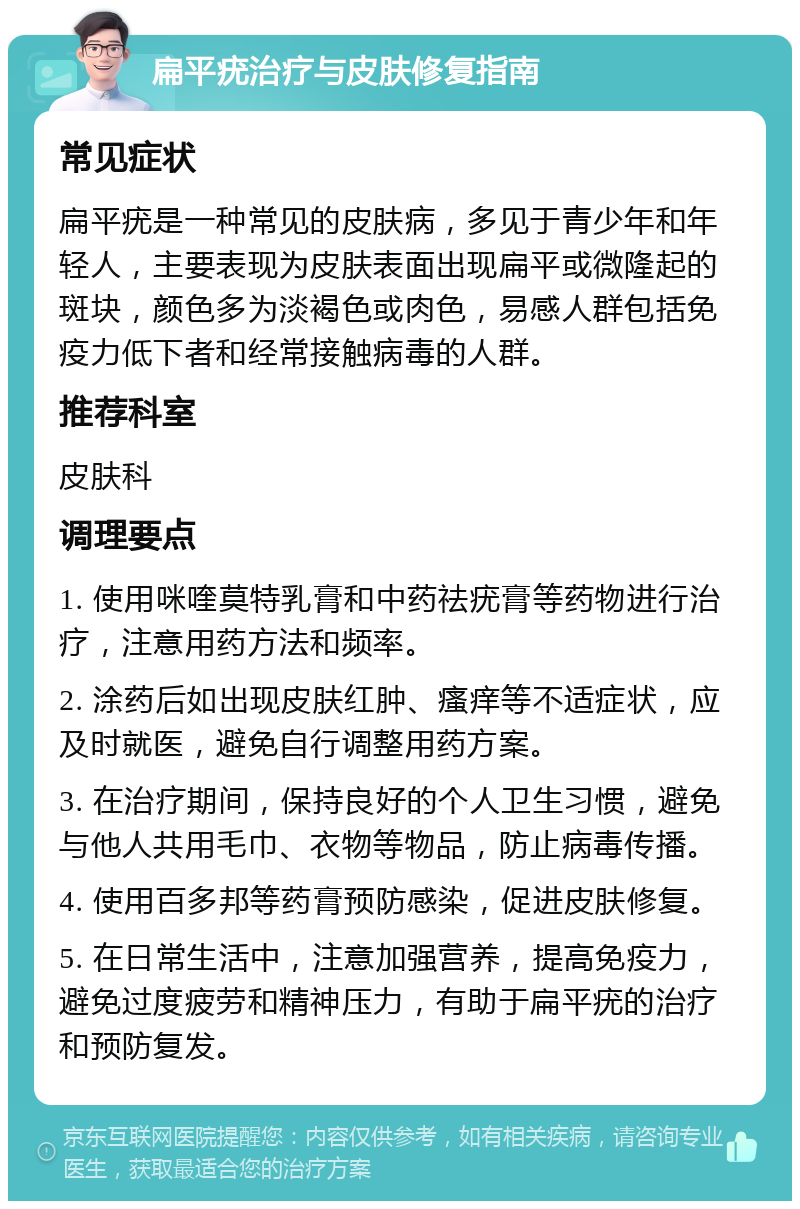 扁平疣治疗与皮肤修复指南 常见症状 扁平疣是一种常见的皮肤病，多见于青少年和年轻人，主要表现为皮肤表面出现扁平或微隆起的斑块，颜色多为淡褐色或肉色，易感人群包括免疫力低下者和经常接触病毒的人群。 推荐科室 皮肤科 调理要点 1. 使用咪喹莫特乳膏和中药祛疣膏等药物进行治疗，注意用药方法和频率。 2. 涂药后如出现皮肤红肿、瘙痒等不适症状，应及时就医，避免自行调整用药方案。 3. 在治疗期间，保持良好的个人卫生习惯，避免与他人共用毛巾、衣物等物品，防止病毒传播。 4. 使用百多邦等药膏预防感染，促进皮肤修复。 5. 在日常生活中，注意加强营养，提高免疫力，避免过度疲劳和精神压力，有助于扁平疣的治疗和预防复发。