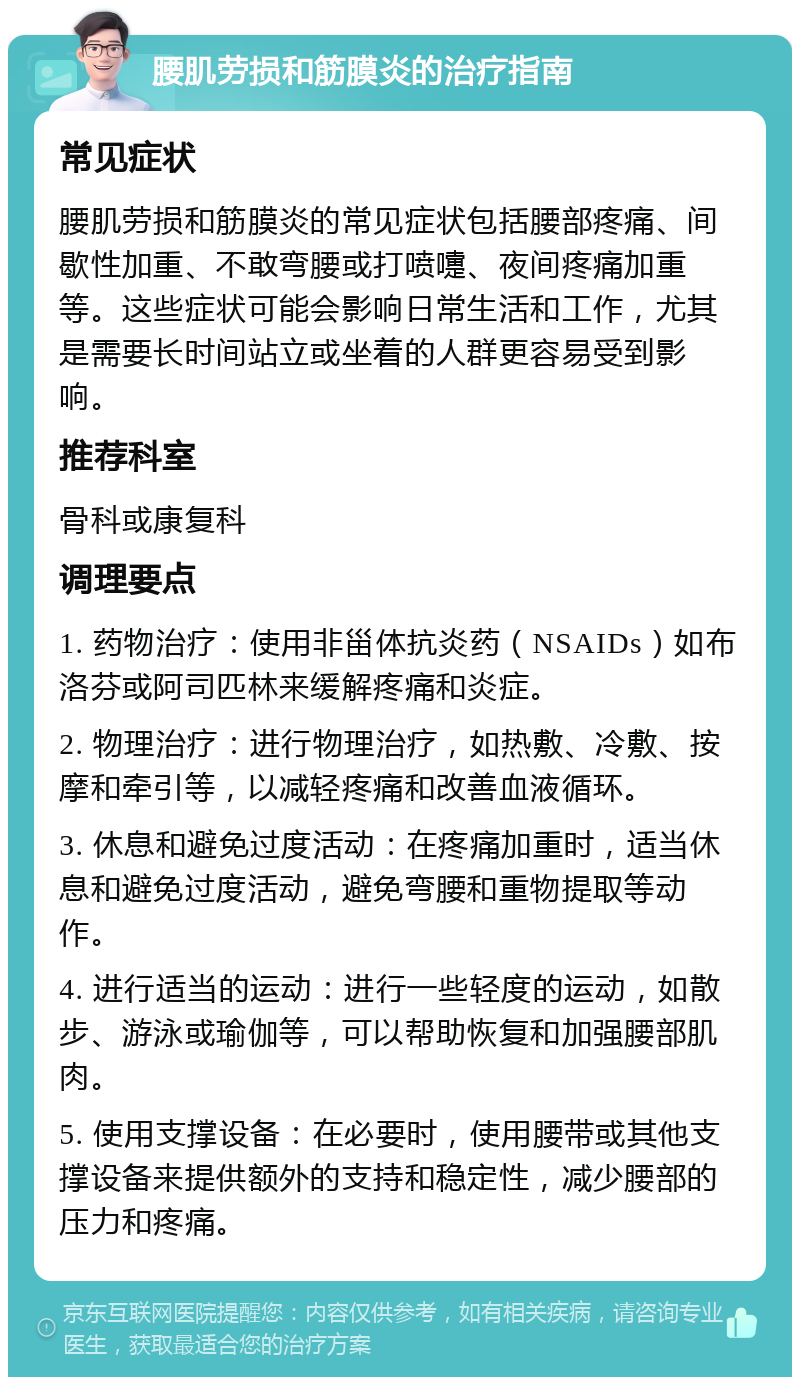 腰肌劳损和筋膜炎的治疗指南 常见症状 腰肌劳损和筋膜炎的常见症状包括腰部疼痛、间歇性加重、不敢弯腰或打喷嚏、夜间疼痛加重等。这些症状可能会影响日常生活和工作，尤其是需要长时间站立或坐着的人群更容易受到影响。 推荐科室 骨科或康复科 调理要点 1. 药物治疗：使用非甾体抗炎药（NSAIDs）如布洛芬或阿司匹林来缓解疼痛和炎症。 2. 物理治疗：进行物理治疗，如热敷、冷敷、按摩和牵引等，以减轻疼痛和改善血液循环。 3. 休息和避免过度活动：在疼痛加重时，适当休息和避免过度活动，避免弯腰和重物提取等动作。 4. 进行适当的运动：进行一些轻度的运动，如散步、游泳或瑜伽等，可以帮助恢复和加强腰部肌肉。 5. 使用支撑设备：在必要时，使用腰带或其他支撑设备来提供额外的支持和稳定性，减少腰部的压力和疼痛。