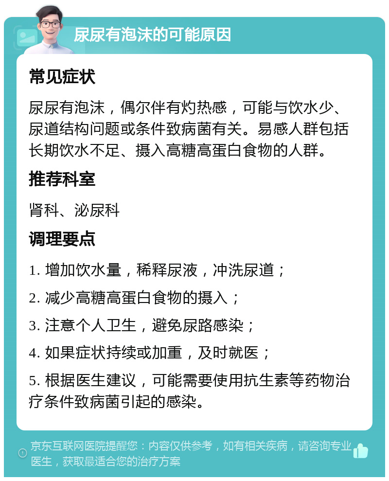 尿尿有泡沫的可能原因 常见症状 尿尿有泡沫，偶尔伴有灼热感，可能与饮水少、尿道结构问题或条件致病菌有关。易感人群包括长期饮水不足、摄入高糖高蛋白食物的人群。 推荐科室 肾科、泌尿科 调理要点 1. 增加饮水量，稀释尿液，冲洗尿道； 2. 减少高糖高蛋白食物的摄入； 3. 注意个人卫生，避免尿路感染； 4. 如果症状持续或加重，及时就医； 5. 根据医生建议，可能需要使用抗生素等药物治疗条件致病菌引起的感染。