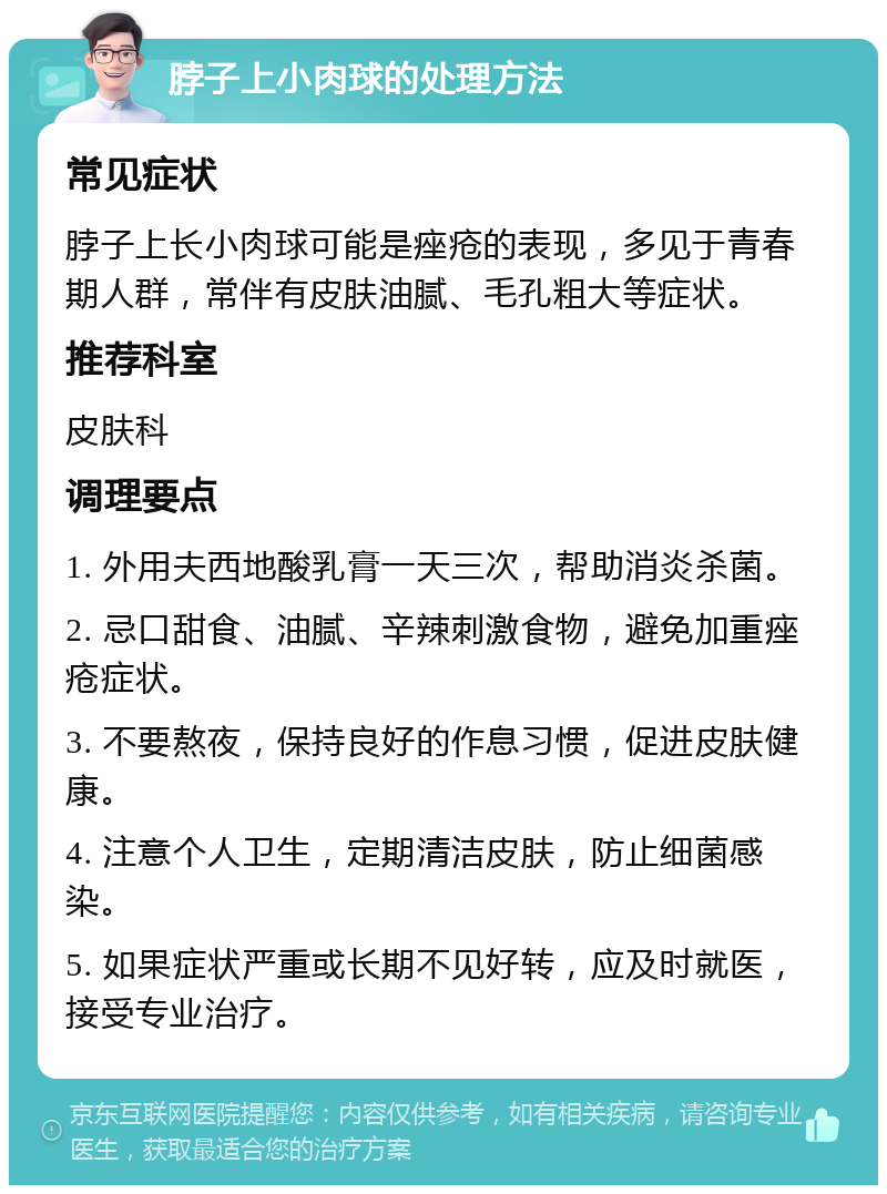 脖子上小肉球的处理方法 常见症状 脖子上长小肉球可能是痤疮的表现，多见于青春期人群，常伴有皮肤油腻、毛孔粗大等症状。 推荐科室 皮肤科 调理要点 1. 外用夫西地酸乳膏一天三次，帮助消炎杀菌。 2. 忌口甜食、油腻、辛辣刺激食物，避免加重痤疮症状。 3. 不要熬夜，保持良好的作息习惯，促进皮肤健康。 4. 注意个人卫生，定期清洁皮肤，防止细菌感染。 5. 如果症状严重或长期不见好转，应及时就医，接受专业治疗。