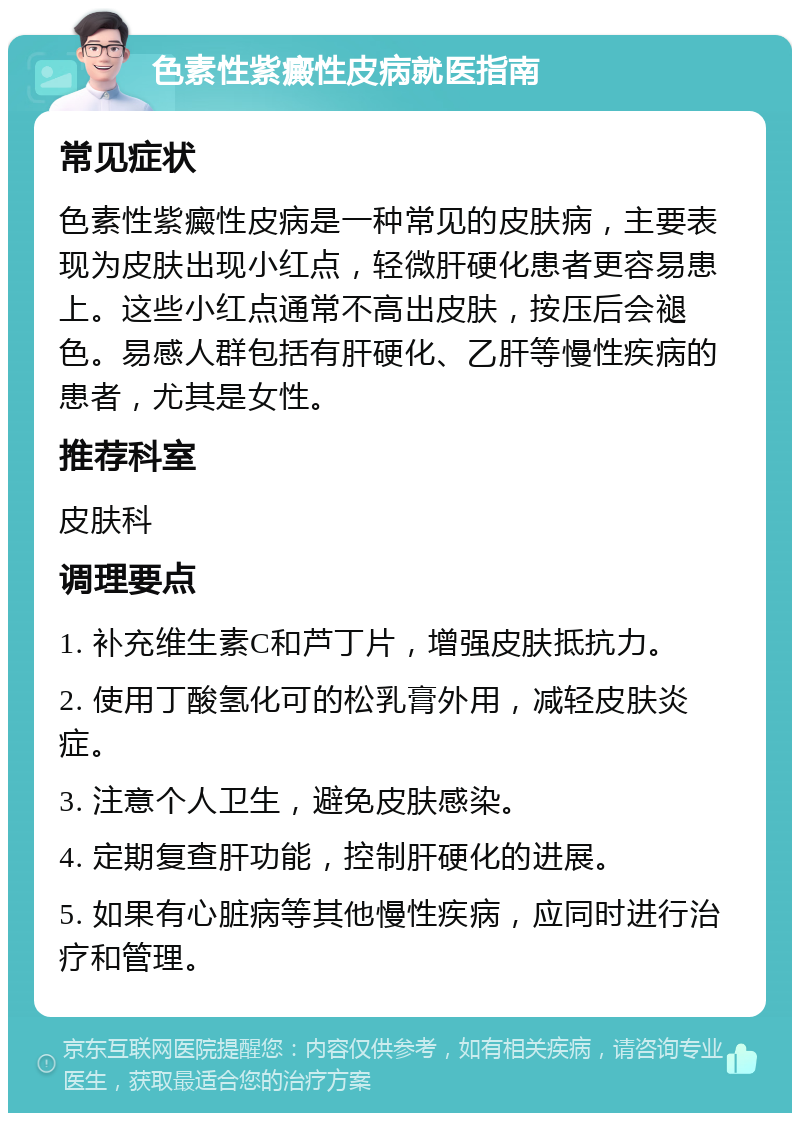 色素性紫癜性皮病就医指南 常见症状 色素性紫癜性皮病是一种常见的皮肤病，主要表现为皮肤出现小红点，轻微肝硬化患者更容易患上。这些小红点通常不高出皮肤，按压后会褪色。易感人群包括有肝硬化、乙肝等慢性疾病的患者，尤其是女性。 推荐科室 皮肤科 调理要点 1. 补充维生素C和芦丁片，增强皮肤抵抗力。 2. 使用丁酸氢化可的松乳膏外用，减轻皮肤炎症。 3. 注意个人卫生，避免皮肤感染。 4. 定期复查肝功能，控制肝硬化的进展。 5. 如果有心脏病等其他慢性疾病，应同时进行治疗和管理。