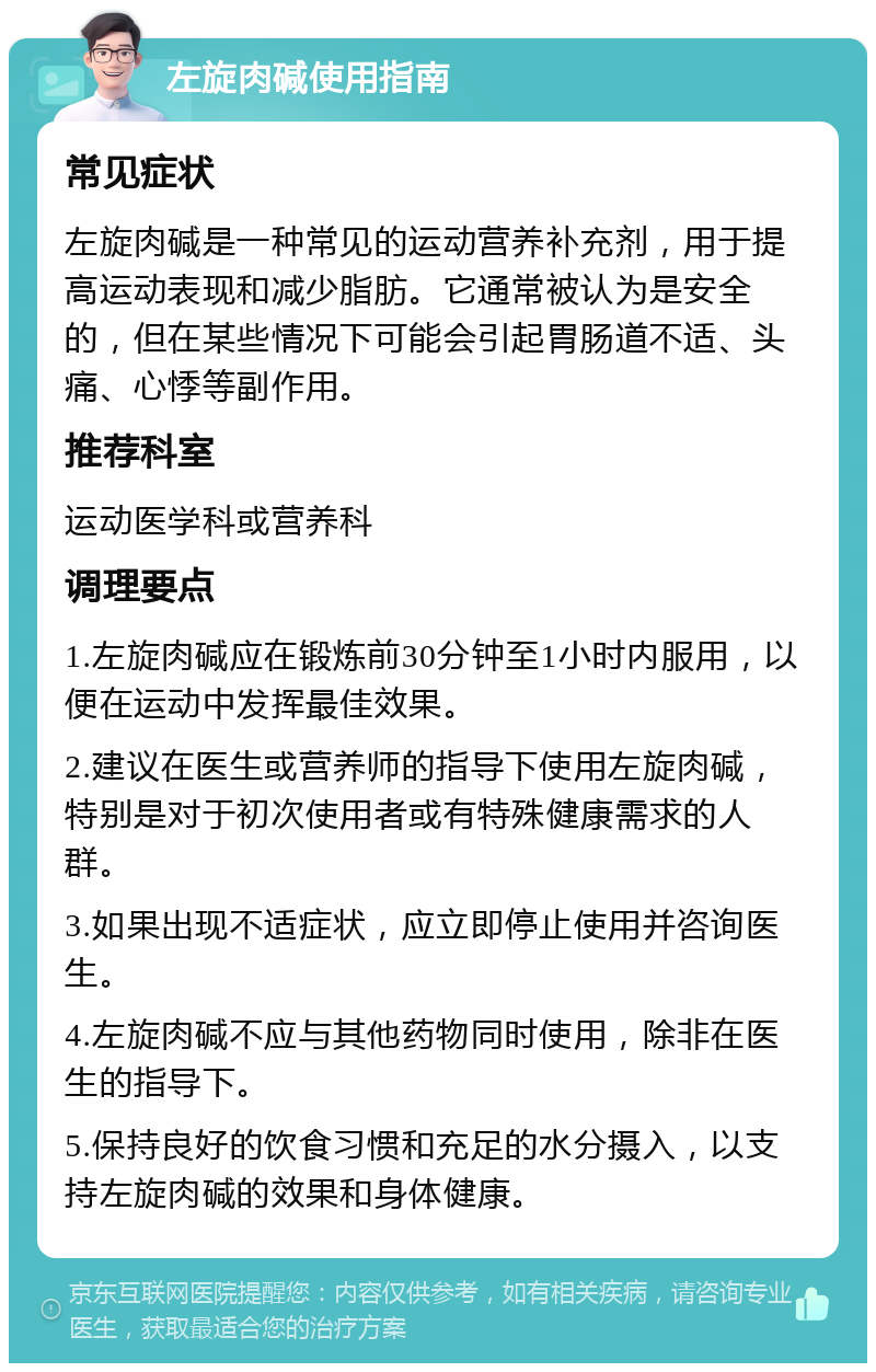 左旋肉碱使用指南 常见症状 左旋肉碱是一种常见的运动营养补充剂，用于提高运动表现和减少脂肪。它通常被认为是安全的，但在某些情况下可能会引起胃肠道不适、头痛、心悸等副作用。 推荐科室 运动医学科或营养科 调理要点 1.左旋肉碱应在锻炼前30分钟至1小时内服用，以便在运动中发挥最佳效果。 2.建议在医生或营养师的指导下使用左旋肉碱，特别是对于初次使用者或有特殊健康需求的人群。 3.如果出现不适症状，应立即停止使用并咨询医生。 4.左旋肉碱不应与其他药物同时使用，除非在医生的指导下。 5.保持良好的饮食习惯和充足的水分摄入，以支持左旋肉碱的效果和身体健康。