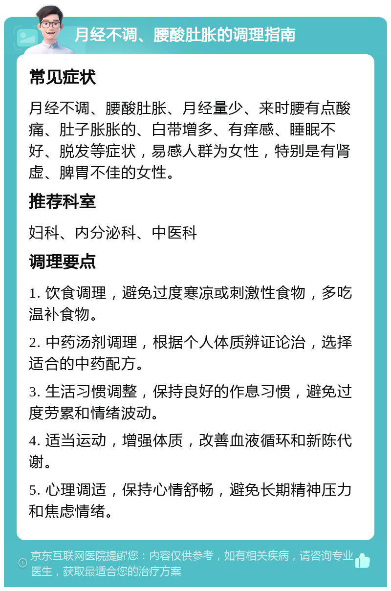 月经不调、腰酸肚胀的调理指南 常见症状 月经不调、腰酸肚胀、月经量少、来时腰有点酸痛、肚子胀胀的、白带增多、有痒感、睡眠不好、脱发等症状，易感人群为女性，特别是有肾虚、脾胃不佳的女性。 推荐科室 妇科、内分泌科、中医科 调理要点 1. 饮食调理，避免过度寒凉或刺激性食物，多吃温补食物。 2. 中药汤剂调理，根据个人体质辨证论治，选择适合的中药配方。 3. 生活习惯调整，保持良好的作息习惯，避免过度劳累和情绪波动。 4. 适当运动，增强体质，改善血液循环和新陈代谢。 5. 心理调适，保持心情舒畅，避免长期精神压力和焦虑情绪。