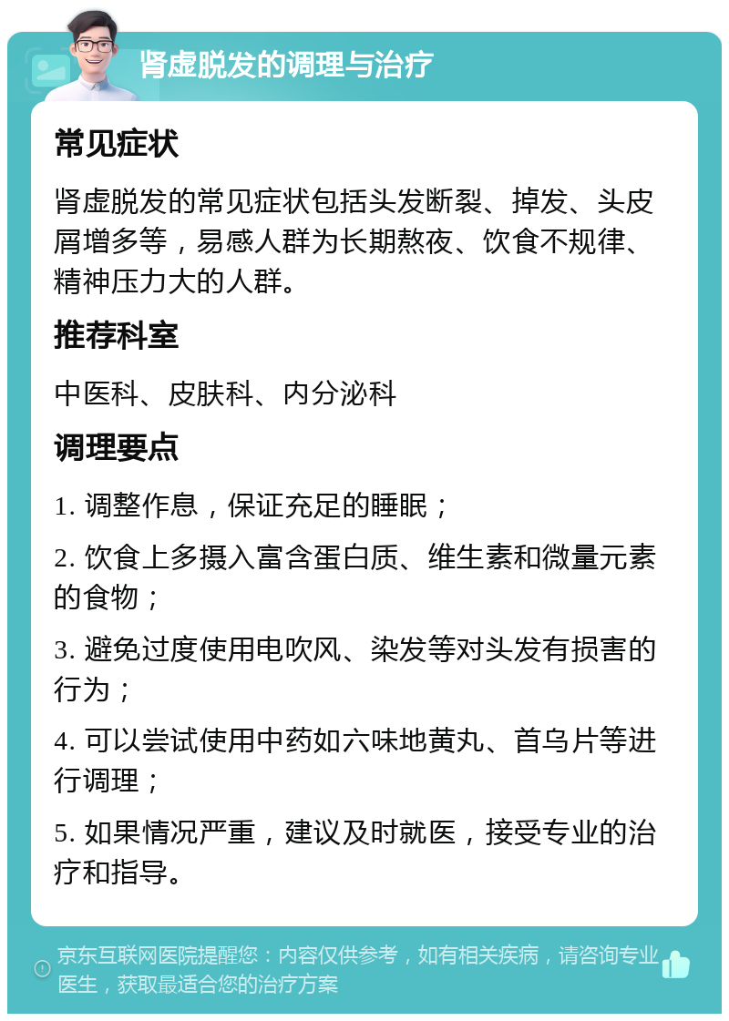 肾虚脱发的调理与治疗 常见症状 肾虚脱发的常见症状包括头发断裂、掉发、头皮屑增多等，易感人群为长期熬夜、饮食不规律、精神压力大的人群。 推荐科室 中医科、皮肤科、内分泌科 调理要点 1. 调整作息，保证充足的睡眠； 2. 饮食上多摄入富含蛋白质、维生素和微量元素的食物； 3. 避免过度使用电吹风、染发等对头发有损害的行为； 4. 可以尝试使用中药如六味地黄丸、首乌片等进行调理； 5. 如果情况严重，建议及时就医，接受专业的治疗和指导。