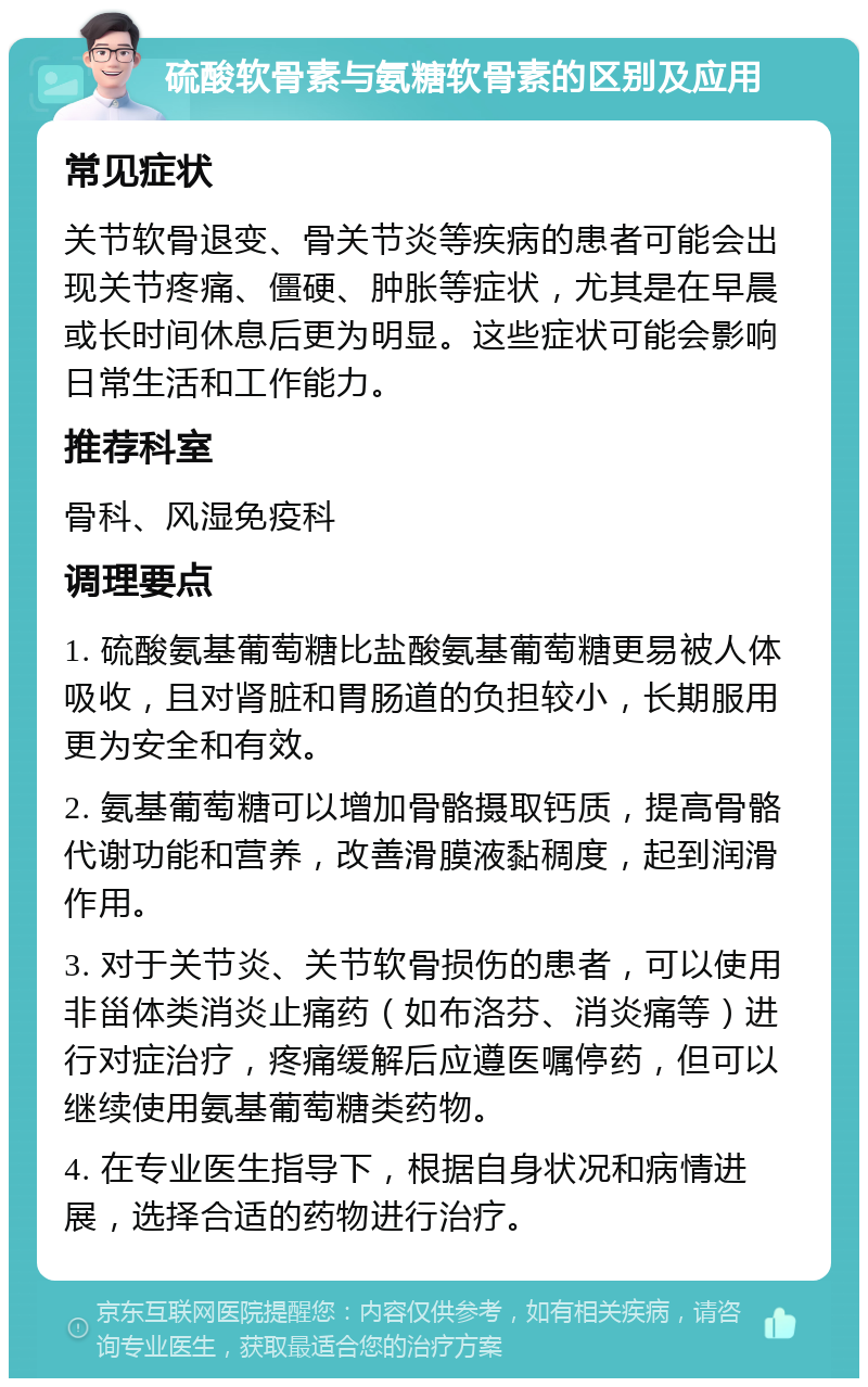 硫酸软骨素与氨糖软骨素的区别及应用 常见症状 关节软骨退变、骨关节炎等疾病的患者可能会出现关节疼痛、僵硬、肿胀等症状，尤其是在早晨或长时间休息后更为明显。这些症状可能会影响日常生活和工作能力。 推荐科室 骨科、风湿免疫科 调理要点 1. 硫酸氨基葡萄糖比盐酸氨基葡萄糖更易被人体吸收，且对肾脏和胃肠道的负担较小，长期服用更为安全和有效。 2. 氨基葡萄糖可以增加骨骼摄取钙质，提高骨骼代谢功能和营养，改善滑膜液黏稠度，起到润滑作用。 3. 对于关节炎、关节软骨损伤的患者，可以使用非甾体类消炎止痛药（如布洛芬、消炎痛等）进行对症治疗，疼痛缓解后应遵医嘱停药，但可以继续使用氨基葡萄糖类药物。 4. 在专业医生指导下，根据自身状况和病情进展，选择合适的药物进行治疗。