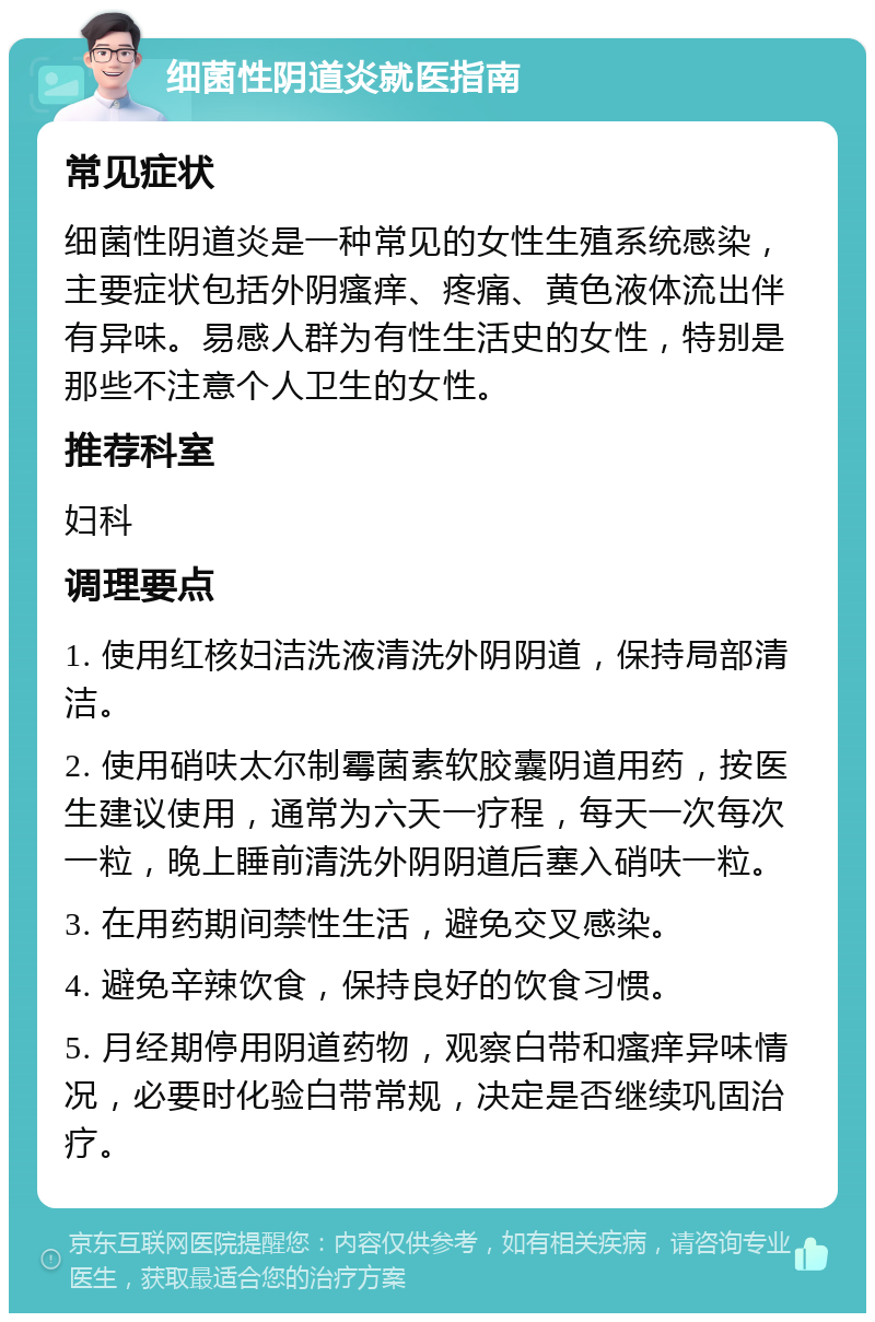 细菌性阴道炎就医指南 常见症状 细菌性阴道炎是一种常见的女性生殖系统感染，主要症状包括外阴瘙痒、疼痛、黄色液体流出伴有异味。易感人群为有性生活史的女性，特别是那些不注意个人卫生的女性。 推荐科室 妇科 调理要点 1. 使用红核妇洁洗液清洗外阴阴道，保持局部清洁。 2. 使用硝呋太尔制霉菌素软胶囊阴道用药，按医生建议使用，通常为六天一疗程，每天一次每次一粒，晚上睡前清洗外阴阴道后塞入硝呋一粒。 3. 在用药期间禁性生活，避免交叉感染。 4. 避免辛辣饮食，保持良好的饮食习惯。 5. 月经期停用阴道药物，观察白带和瘙痒异味情况，必要时化验白带常规，决定是否继续巩固治疗。