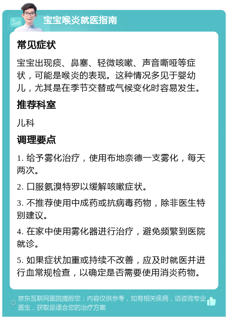 宝宝喉炎就医指南 常见症状 宝宝出现痰、鼻塞、轻微咳嗽、声音嘶哑等症状，可能是喉炎的表现。这种情况多见于婴幼儿，尤其是在季节交替或气候变化时容易发生。 推荐科室 儿科 调理要点 1. 给予雾化治疗，使用布地奈德一支雾化，每天两次。 2. 口服氨溴特罗以缓解咳嗽症状。 3. 不推荐使用中成药或抗病毒药物，除非医生特别建议。 4. 在家中使用雾化器进行治疗，避免频繁到医院就诊。 5. 如果症状加重或持续不改善，应及时就医并进行血常规检查，以确定是否需要使用消炎药物。