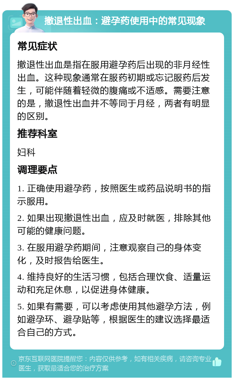 撤退性出血：避孕药使用中的常见现象 常见症状 撤退性出血是指在服用避孕药后出现的非月经性出血。这种现象通常在服药初期或忘记服药后发生，可能伴随着轻微的腹痛或不适感。需要注意的是，撤退性出血并不等同于月经，两者有明显的区别。 推荐科室 妇科 调理要点 1. 正确使用避孕药，按照医生或药品说明书的指示服用。 2. 如果出现撤退性出血，应及时就医，排除其他可能的健康问题。 3. 在服用避孕药期间，注意观察自己的身体变化，及时报告给医生。 4. 维持良好的生活习惯，包括合理饮食、适量运动和充足休息，以促进身体健康。 5. 如果有需要，可以考虑使用其他避孕方法，例如避孕环、避孕贴等，根据医生的建议选择最适合自己的方式。