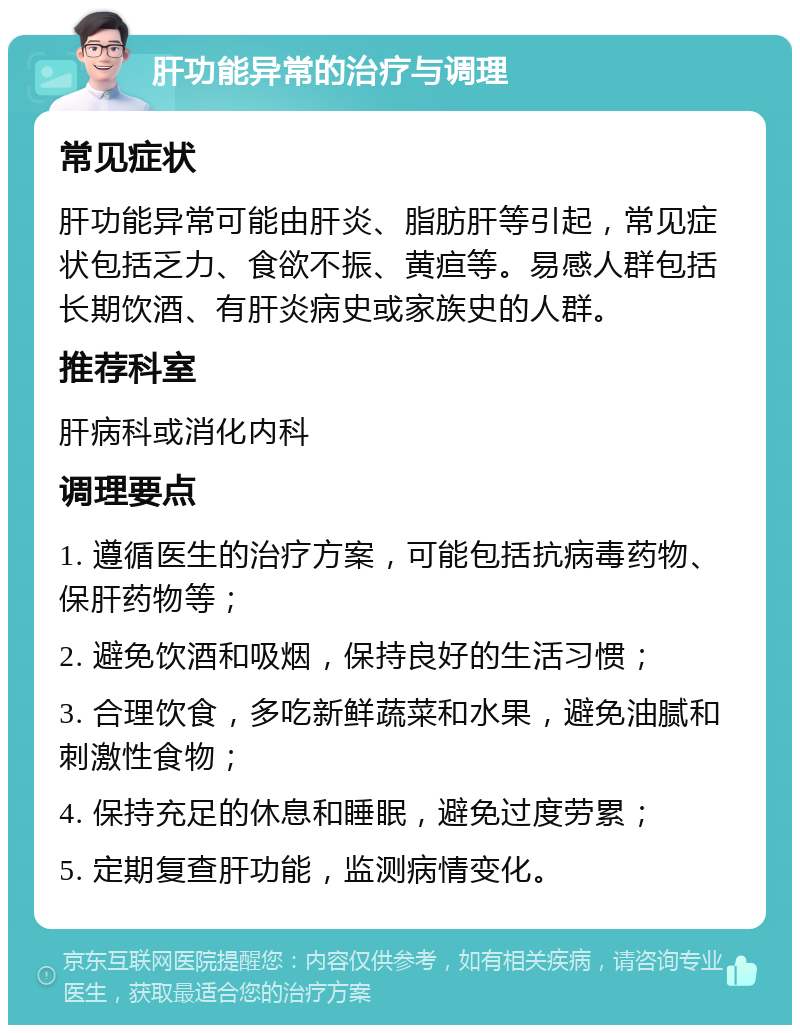 肝功能异常的治疗与调理 常见症状 肝功能异常可能由肝炎、脂肪肝等引起，常见症状包括乏力、食欲不振、黄疸等。易感人群包括长期饮酒、有肝炎病史或家族史的人群。 推荐科室 肝病科或消化内科 调理要点 1. 遵循医生的治疗方案，可能包括抗病毒药物、保肝药物等； 2. 避免饮酒和吸烟，保持良好的生活习惯； 3. 合理饮食，多吃新鲜蔬菜和水果，避免油腻和刺激性食物； 4. 保持充足的休息和睡眠，避免过度劳累； 5. 定期复查肝功能，监测病情变化。