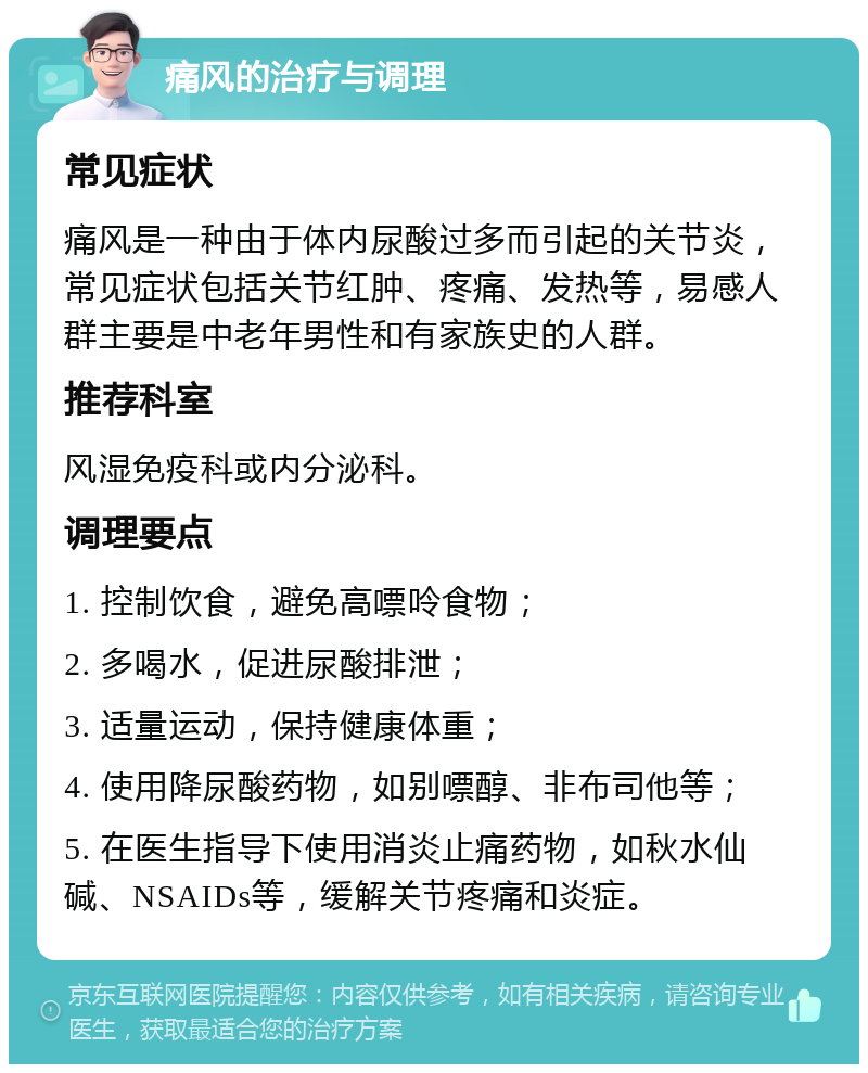 痛风的治疗与调理 常见症状 痛风是一种由于体内尿酸过多而引起的关节炎，常见症状包括关节红肿、疼痛、发热等，易感人群主要是中老年男性和有家族史的人群。 推荐科室 风湿免疫科或内分泌科。 调理要点 1. 控制饮食，避免高嘌呤食物； 2. 多喝水，促进尿酸排泄； 3. 适量运动，保持健康体重； 4. 使用降尿酸药物，如别嘌醇、非布司他等； 5. 在医生指导下使用消炎止痛药物，如秋水仙碱、NSAIDs等，缓解关节疼痛和炎症。