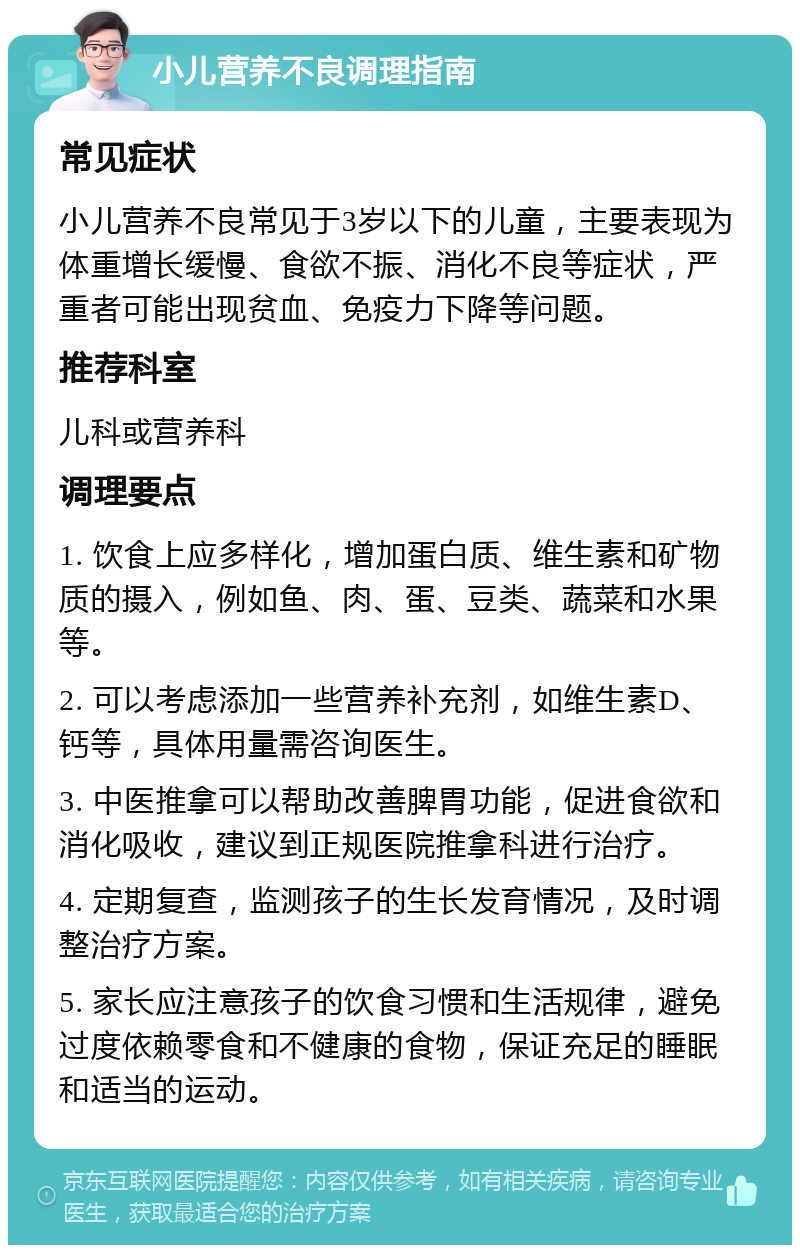 小儿营养不良调理指南 常见症状 小儿营养不良常见于3岁以下的儿童，主要表现为体重增长缓慢、食欲不振、消化不良等症状，严重者可能出现贫血、免疫力下降等问题。 推荐科室 儿科或营养科 调理要点 1. 饮食上应多样化，增加蛋白质、维生素和矿物质的摄入，例如鱼、肉、蛋、豆类、蔬菜和水果等。 2. 可以考虑添加一些营养补充剂，如维生素D、钙等，具体用量需咨询医生。 3. 中医推拿可以帮助改善脾胃功能，促进食欲和消化吸收，建议到正规医院推拿科进行治疗。 4. 定期复查，监测孩子的生长发育情况，及时调整治疗方案。 5. 家长应注意孩子的饮食习惯和生活规律，避免过度依赖零食和不健康的食物，保证充足的睡眠和适当的运动。